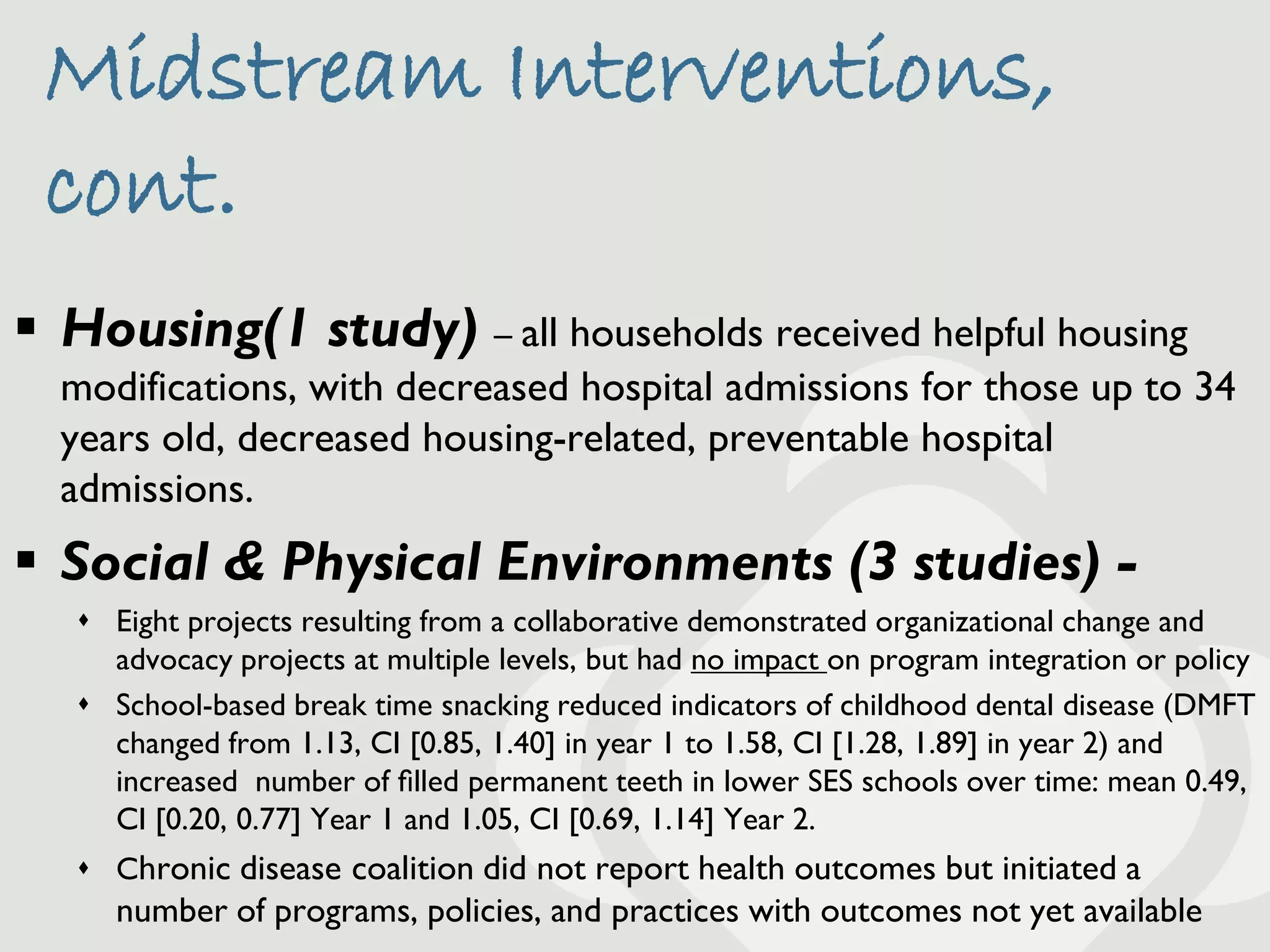 Midstream Interventions,
 cont.
 Housing(1 study) – all households received helpful housing
  modifications, with decreased hospital admissions for those up to 34
  years old, decreased housing-related, preventable hospital
  admissions.
 Social & Physical Environments (3 studies) -
    Eight projects resulting from a collaborative demonstrated organizational change and
     advocacy projects at multiple levels, but had no impact on program integration or policy
    School-based break time snacking reduced indicators of childhood dental disease (DMFT
     changed from 1.13, CI [0.85, 1.40] in year 1 to 1.58, CI [1.28, 1.89] in year 2) and
     increased number of ﬁlled permanent teeth in lower SES schools over time: mean 0.49,
     CI [0.20, 0.77] Year 1 and 1.05, CI [0.69, 1.14] Year 2.
    Chronic disease coalition did not report health outcomes but initiated a
      number of programs, policies, and practices with outcomes not yet available
 