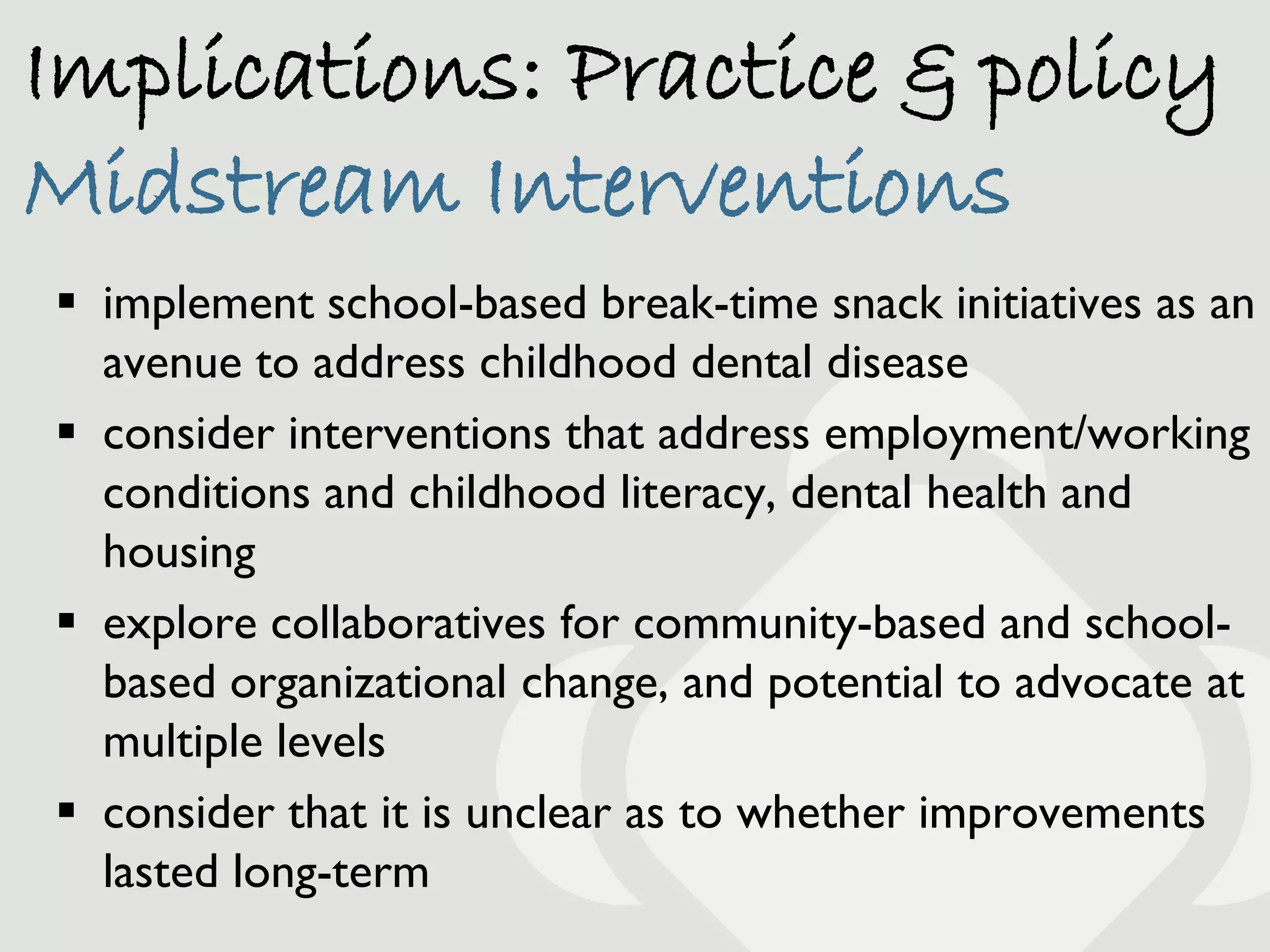Implications: Practice & policy
Midstream Interventions
 implement school-based break-time snack initiatives as an
  avenue to address childhood dental disease
 consider interventions that address employment/working
  conditions and childhood literacy, dental health and
  housing
 explore collaboratives for community-based and school-
  based organizational change, and potential to advocate at
  multiple levels
 consider that it is unclear as to whether improvements
  lasted long-term
 