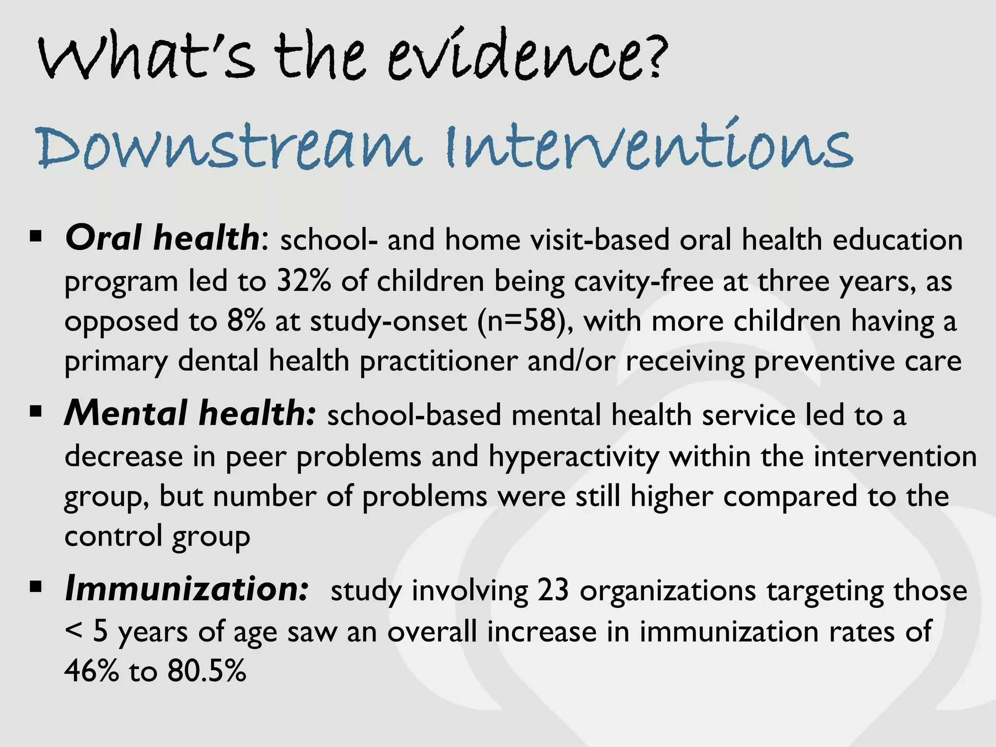 What’s the evidence?
Downstream Interventions
 Oral health: school- and home visit-based oral health education
  program led to 32% of children being cavity-free at three years, as
  opposed to 8% at study-onset (n=58), with more children having a
  primary dental health practitioner and/or receiving preventive care
 Mental health: school-based mental health service led to a
  decrease in peer problems and hyperactivity within the intervention
  group, but number of problems were still higher compared to the
  control group
 Immunization: study involving 23 organizations targeting those
  < 5 years of age saw an overall increase in immunization rates of
  46% to 80.5%
 