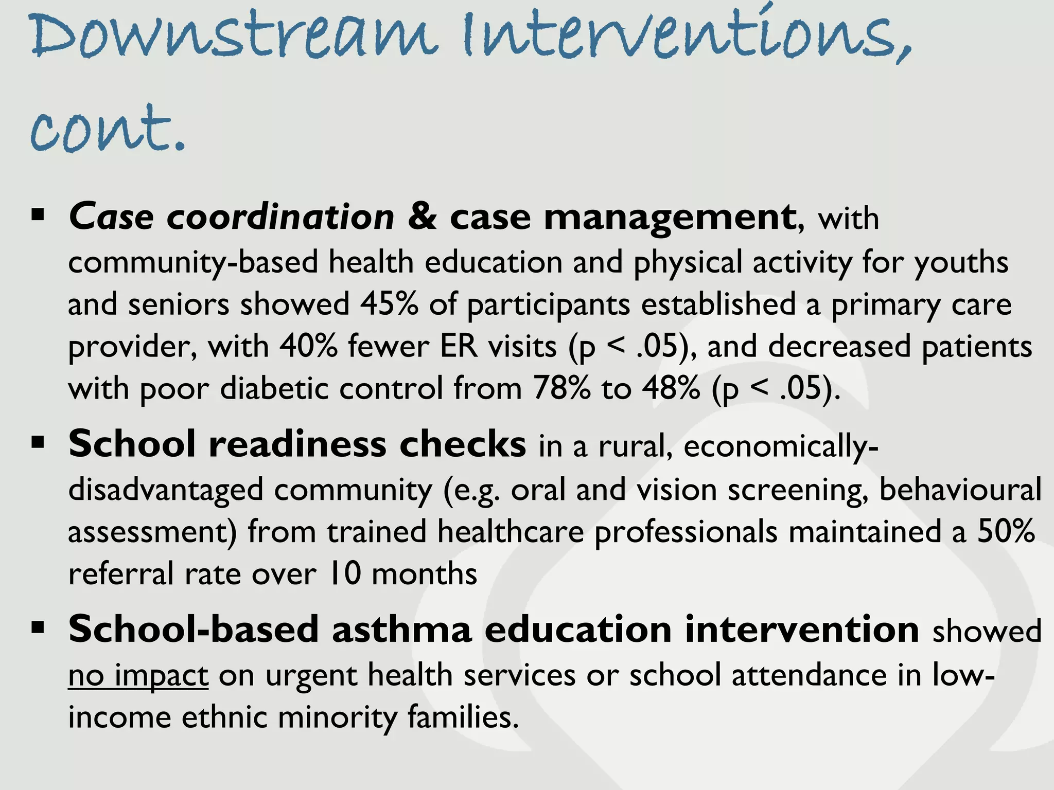 Downstream Interventions,
cont.
 Case coordination & case management, with
  community-based health education and physical activity for youths
  and seniors showed 45% of participants established a primary care
  provider, with 40% fewer ER visits (p < .05), and decreased patients
  with poor diabetic control from 78% to 48% (p < .05).
 School readiness checks in a rural, economically-
  disadvantaged community (e.g. oral and vision screening, behavioural
  assessment) from trained healthcare professionals maintained a 50%
  referral rate over 10 months
 School-based asthma education intervention showed
  no impact on urgent health services or school attendance in low-
  income ethnic minority families.
 