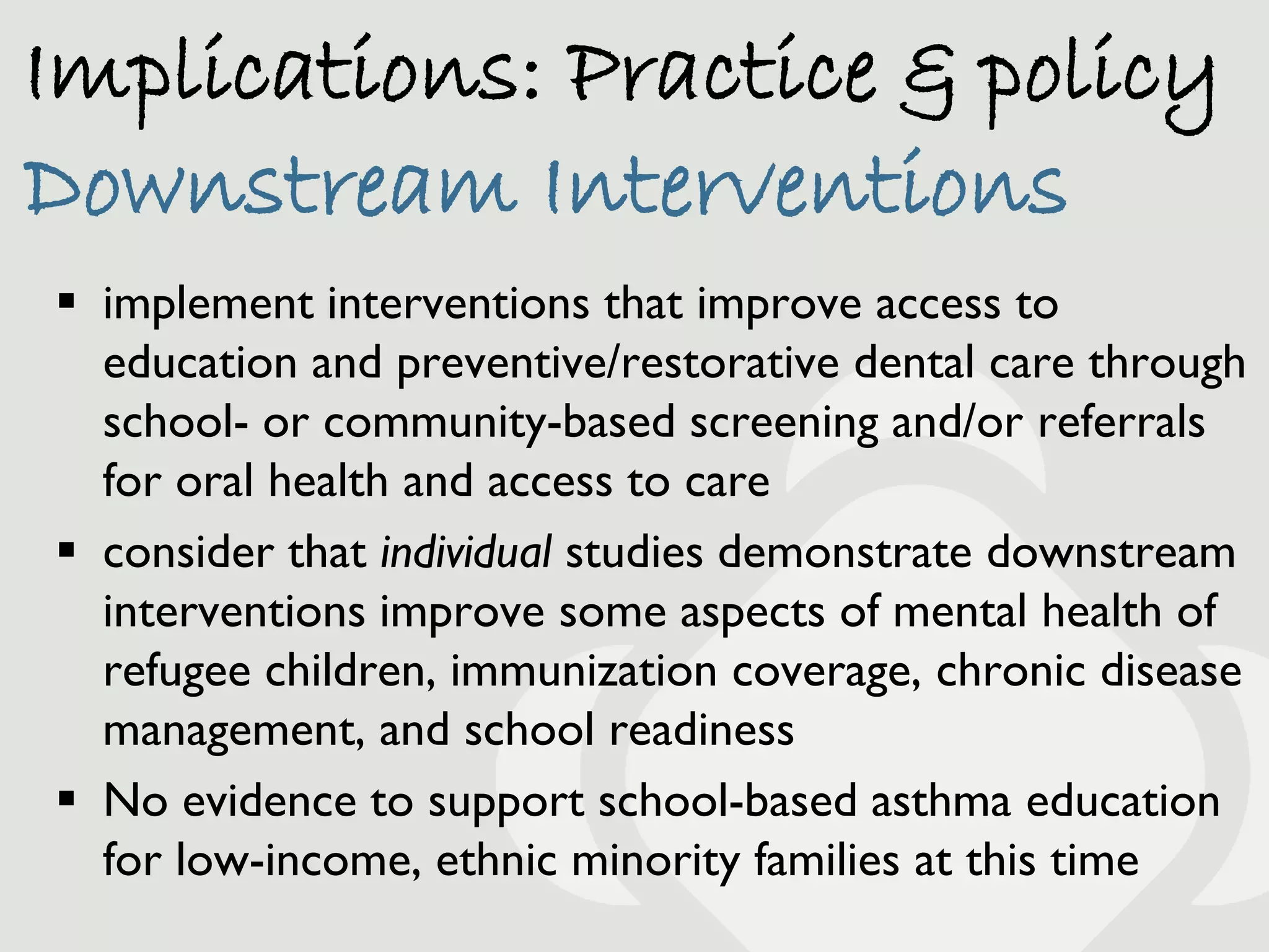 Implications: Practice & policy
Downstream Interventions
 implement interventions that improve access to
  education and preventive/restorative dental care through
  school- or community-based screening and/or referrals
  for oral health and access to care
 consider that individual studies demonstrate downstream
  interventions improve some aspects of mental health of
  refugee children, immunization coverage, chronic disease
  management, and school readiness
 No evidence to support school-based asthma education
  for low-income, ethnic minority families at this time
 
