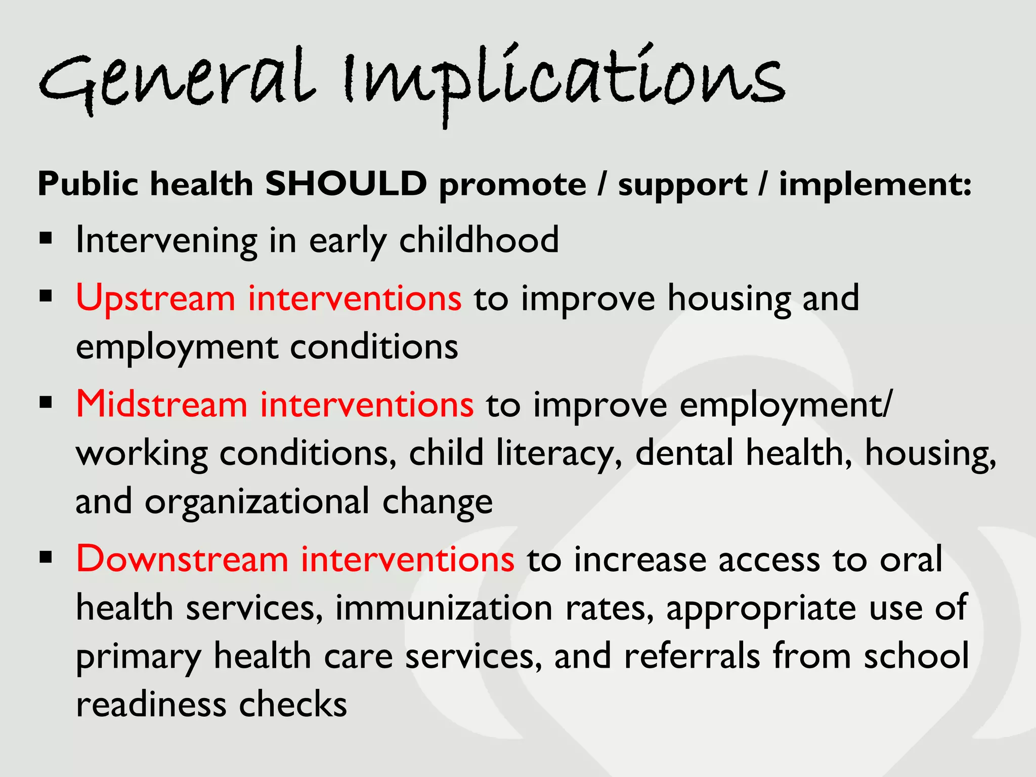 General Implications
Public health SHOULD promote / support / implement:
 Intervening in early childhood
 Upstream interventions to improve housing and
  employment conditions
 Midstream interventions to improve employment/
  working conditions, child literacy, dental health, housing,
  and organizational change
 Downstream interventions to increase access to oral
  health services, immunization rates, appropriate use of
  primary health care services, and referrals from school
  readiness checks
 
