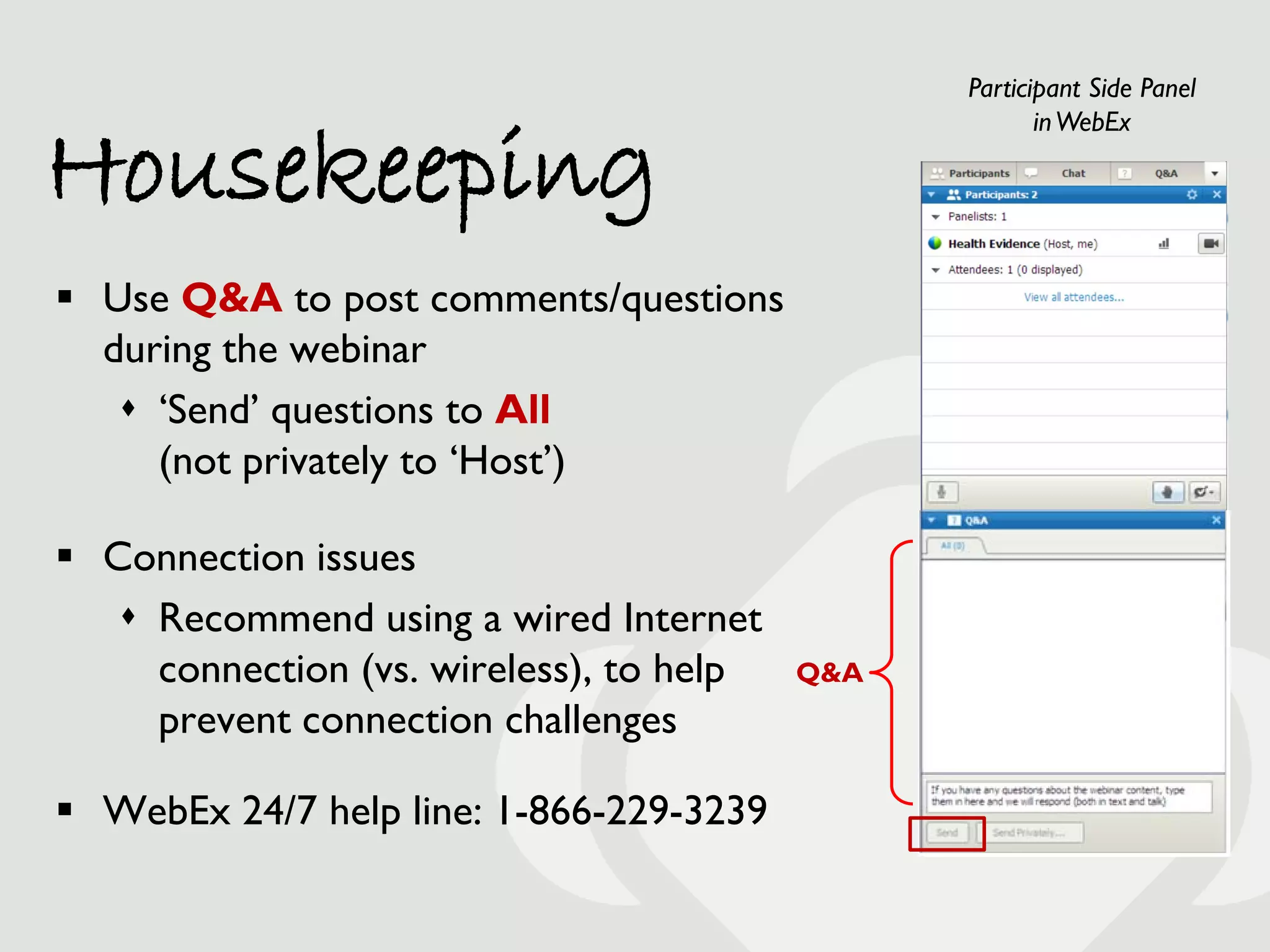 Participant Side Panel


Housekeeping
                                                       in WebEx




 Use Q&A to post comments/questions
  during the webinar
    ‘Send’ questions to All
     (not privately to ‘Host’)

 Connection issues
    Recommend using a wired Internet
     connection (vs. wireless), to help   Q&A
     prevent connection challenges

 WebEx 24/7 help line: 1-866-229-3239
 