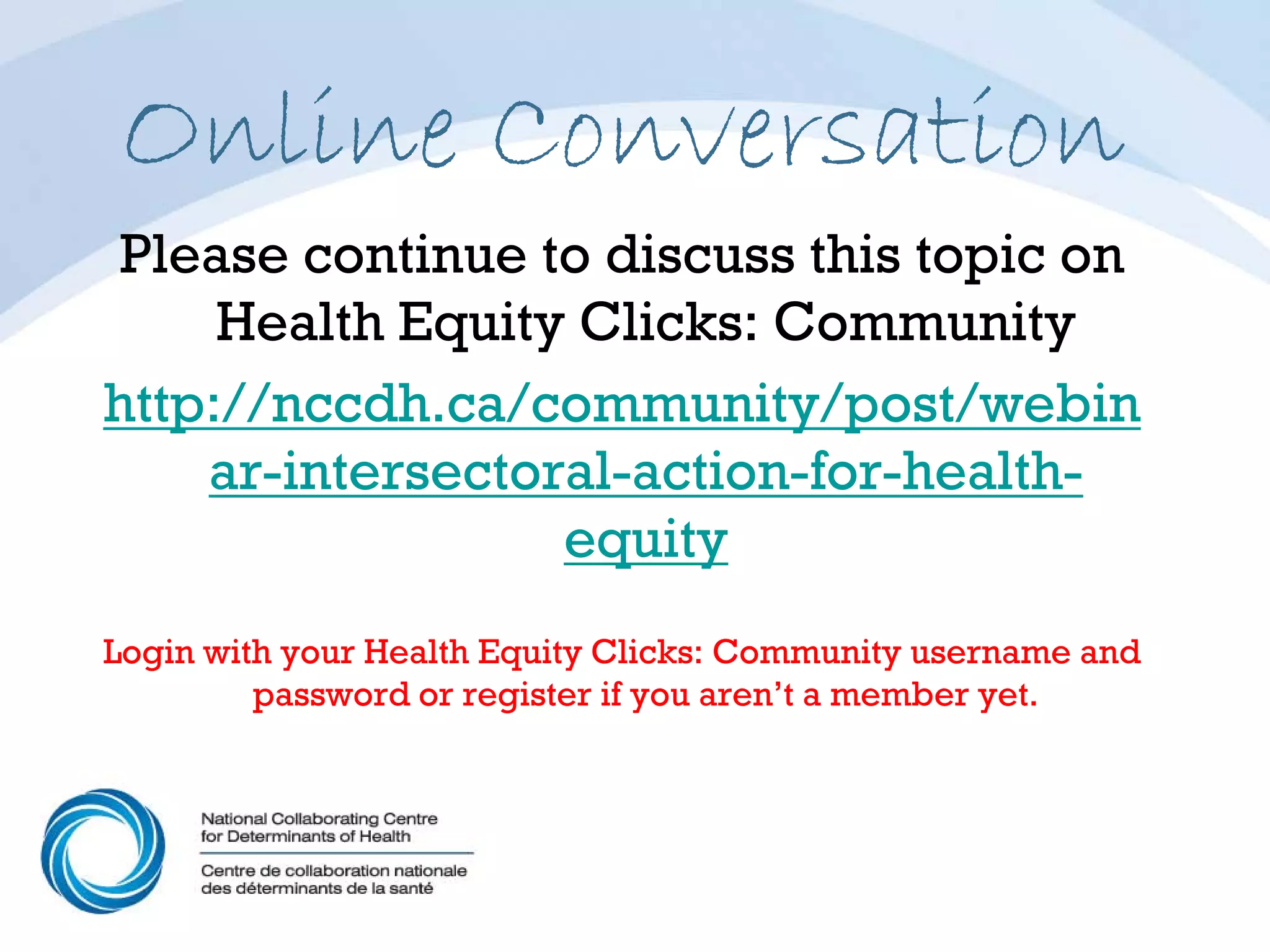 Online Conversation
 Please continue to discuss this topic on
     Health Equity Clicks: Community
http://nccdh.ca/community/post/webin
    ar-intersectoral-action-for-health-
                  equity
Login with your Health Equity Clicks: Community username and
         password or register if you aren’t a member yet.
 