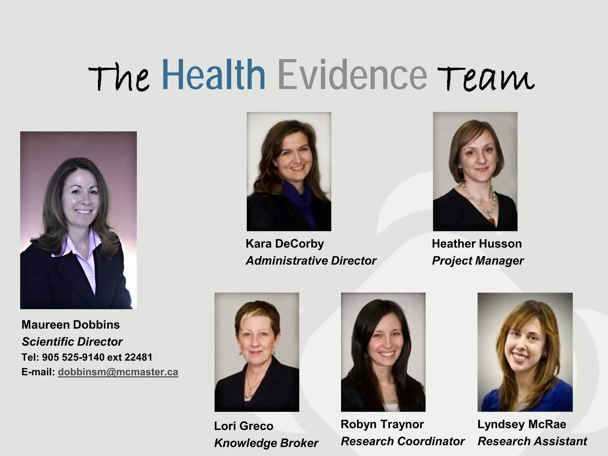 The Health Evidence Team


                                   Kara DeCorby                  Heather Husson
                                   Administrative Director       Project Manager




Maureen Dobbins
Scientific Director
Tel: 905 525-9140 ext 22481
E-mail: dobbinsm@mcmaster.ca




                               Lori Greco          Robyn Traynor          Lyndsey McRae
                               Knowledge Broker    Research Coordinator   Research Assistant
 