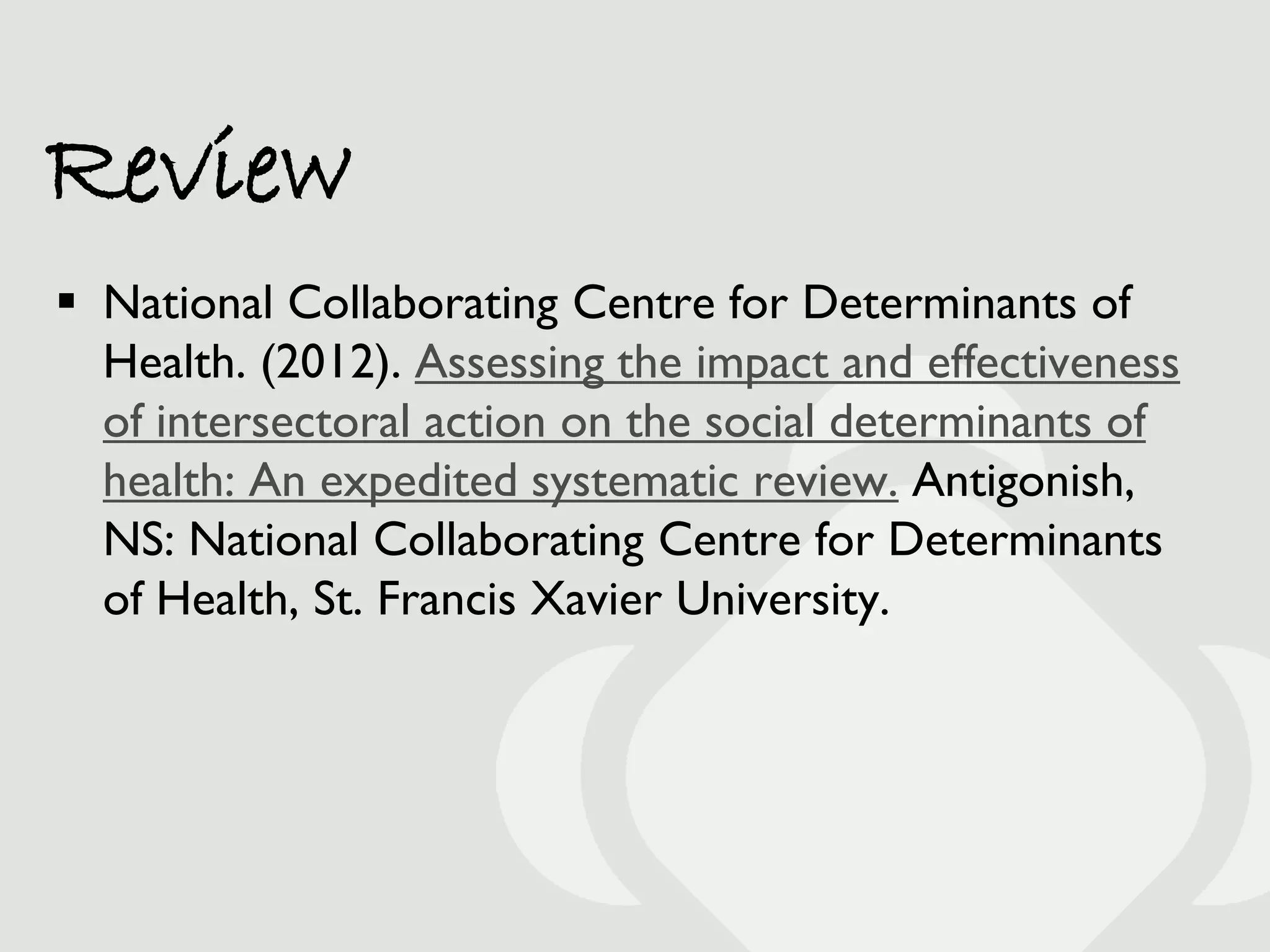 Review
 National Collaborating Centre for Determinants of
  Health. (2012). Assessing the impact and effectiveness
  of intersectoral action on the social determinants of
  health: An expedited systematic review. Antigonish,
  NS: National Collaborating Centre for Determinants
  of Health, St. Francis Xavier University.
 