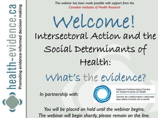 This webinar has been made possible with support from the
                  Canadian Institutes of Health Research




       Welcome!
Intersectoral Action and the
  Social Determinants of
           Health:
   What’s the evidence?
 In partnership with:

  You will be placed on hold until the webinar begins.
The webinar will begin shortly, please remain on the line.
 