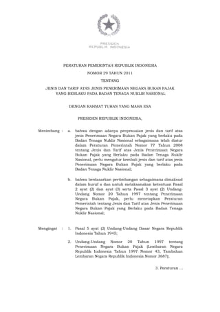 PERATURAN PEMERINTAH REPUBLIK INDONESIA
NOMOR 29 TAHUN 2011
TENTANG
JENIS DAN TARIF ATAS JENIS PENERIMAAN NEGARA BUKAN PAJAK
YANG BERLAKU PADA BADAN TENAGA NUKLIR NASIONAL
DENGAN RAHMAT TUHAN YANG MAHA ESA
PRESIDEN REPUBLIK INDONESIA,
Menimbang : a. bahwa dengan adanya penyesuaian jenis dan tarif atas
jenis Penerimaan Negara Bukan Pajak yang berlaku pada
Badan Tenaga Nuklir Nasional sebagaimana telah diatur
dalam Peraturan Pemerintah Nomor 77 Tahun 2008
tentang Jenis dan Tarif atas Jenis Penerimaan Negara
Bukan Pajak yang Berlaku pada Badan Tenaga Nuklir
Nasional, perlu mengatur kembali jenis dan tarif atas jenis
Penerimaan Negara Bukan Pajak yang berlaku pada
Badan Tenaga Nuklir Nasional;
b. bahwa berdasarkan pertimbangan sebagaimana dimaksud
dalam huruf a dan untuk melaksanakan ketentuan Pasal
2 ayat (2) dan ayat (3) serta Pasal 3 ayat (2) Undang-
Undang Nomor 20 Tahun 1997 tentang Penerimaan
Negara Bukan Pajak, perlu menetapkan Peraturan
Pemerintah tentang Jenis dan Tarif atas Jenis Penerimaan
Negara Bukan Pajak yang Berlaku pada Badan Tenaga
Nuklir Nasional;
Mengingat : 1. Pasal 5 ayat (2) Undang-Undang Dasar Negara Republik
Indonesia Tahun 1945;
2. Undang-Undang Nomor 20 Tahun 1997 tentang
Penerimaan Negara Bukan Pajak (Lembaran Negara
Republik Indonesia Tahun 1997 Nomor 43, Tambahan
Lembaran Negara Republik Indonesia Nomor 3687);
3. Peraturan …
 