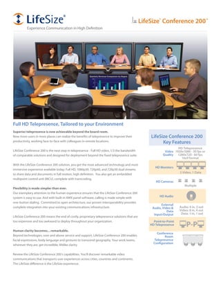 LifeSize®
Conference 200™
Experience Communication in High Definition
HD Monitors
HD Cameras
Point-to-Point
HD Telepresence P-P
LifeSize Conference 200
Key Features
Video
Quality
HD Audio
External
Audio, Video &
Data
Input/Output
HD Telepresence
1920x1080 - 30 fps or
1280x720 - 60 fps
16x9 format
Audio: 4 in, 2 out
Video: 8 in, 4 out
Data: 1 in, 1 out
Conference
Room
Telepresence
Configuration
3 Video, 1 Data
Multiple
Full HD Telepresence, Tailored to your Environment
Superior telepresence is now achievable beyond the board room.
Now more users in more places can realize the benefits of telepresence to improve their
productivity, working face-to-face with colleagues in remote locations.
LifeSize Conference 200 is the next step in telepresence - Full HD video, 1/3 the bandwidth
of comparable solutions and designed for deployment beyond the fixed telepresence suite.
With the LifeSize Conference 200 solution, you get the most advanced technology and most
immersive experience available today: Full HD, 1080p30, 720p60, and 720p30 dual streams
to share data and documents in full motion, high definition. You also get an embedded
multipoint control unit (MCU), complete with transcoding.
Flexibility is made simpler than ever.
Our exemplary attention to the human experience ensures that the LifeSize Conference 200
system is easy to use. And with built-in AMX panel software, calling is made simple with
one-button dialing. Committed to open architecture, our proven interoperability provides
complete integration into your existing communications infrastructure.
LifeSize Conference 200 means the end of costly, proprietary telepresence solutions that are
too expensive and too awkward to deploy throughout your organization.
Human clarity becomes…remarkable.
Beyond technologies, over and above service and support, LifeSize Conference 200 enables
facial expressions, body language and gestures to transcend geography. Your work teams,
wherever they are, get incredible, lifelike clarity.
Review the LifeSize Conference 200’s capabilities. You’ll discover remarkable video
communications that transports user experiences across cities, countries and continents.
The LifeSize difference is the LifeSize experience.
 