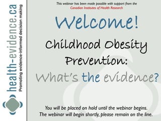 This webinar has been made possible with support from the
                  Canadian Institutes of Health Research




       Welcome!
   Childhood Obesity
      Prevention:
What’s the evidence?
  You will be placed on hold until the webinar begins.
The webinar will begin shortly, please remain on the line.
 