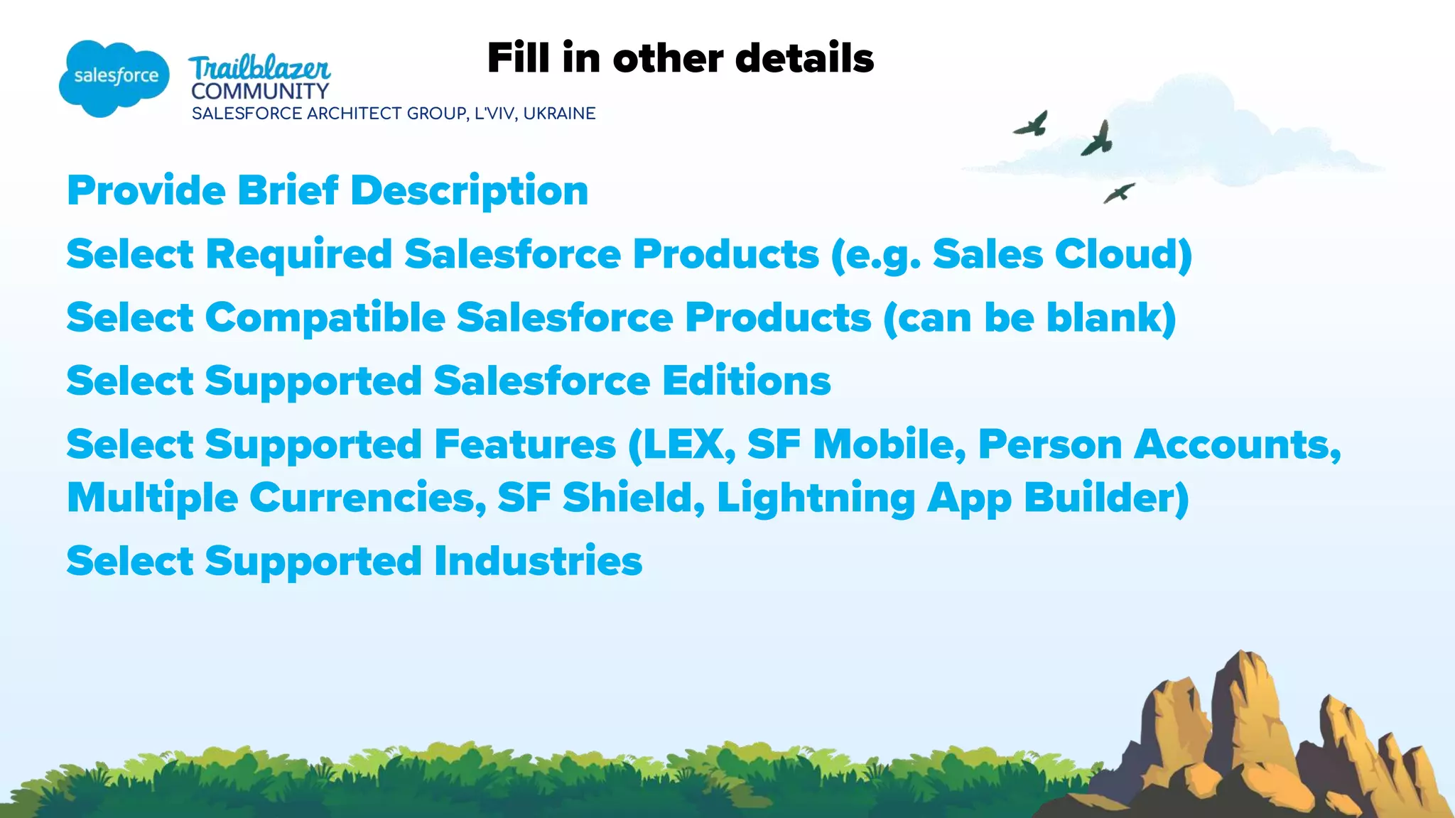 SALESFORCE ARCHITECT GROUP, L'VIV, UKRAINE
Fill in other details
Provide Brief Description
Select Required Salesforce Products (e.g. Sales Cloud)
Select Compatible Salesforce Products (can be blank)
Select Supported Salesforce Editions
Select Supported Features (LEX, SF Mobile, Person Accounts,
Multiple Currencies, SF Shield, Lightning App Builder)
Select Supported Industries
 