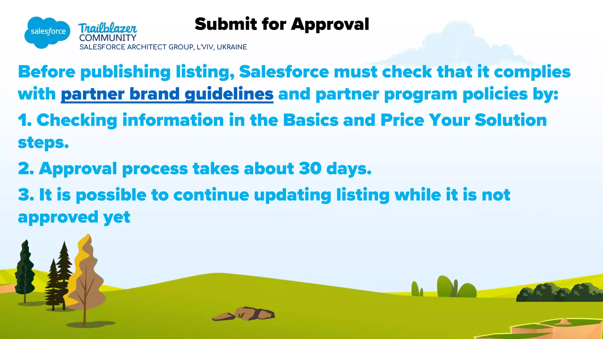 SALESFORCE ARCHITECT GROUP, L'VIV, UKRAINE
Before publishing listing, Salesforce must check that it complies
with partner brand guidelines and partner program policies by:
1. Checking information in the Basics and Price Your Solution
steps.
2. Approval process takes about 30 days.
3. It is possible to continue updating listing while it is not
approved yet
Submit for Approval
 