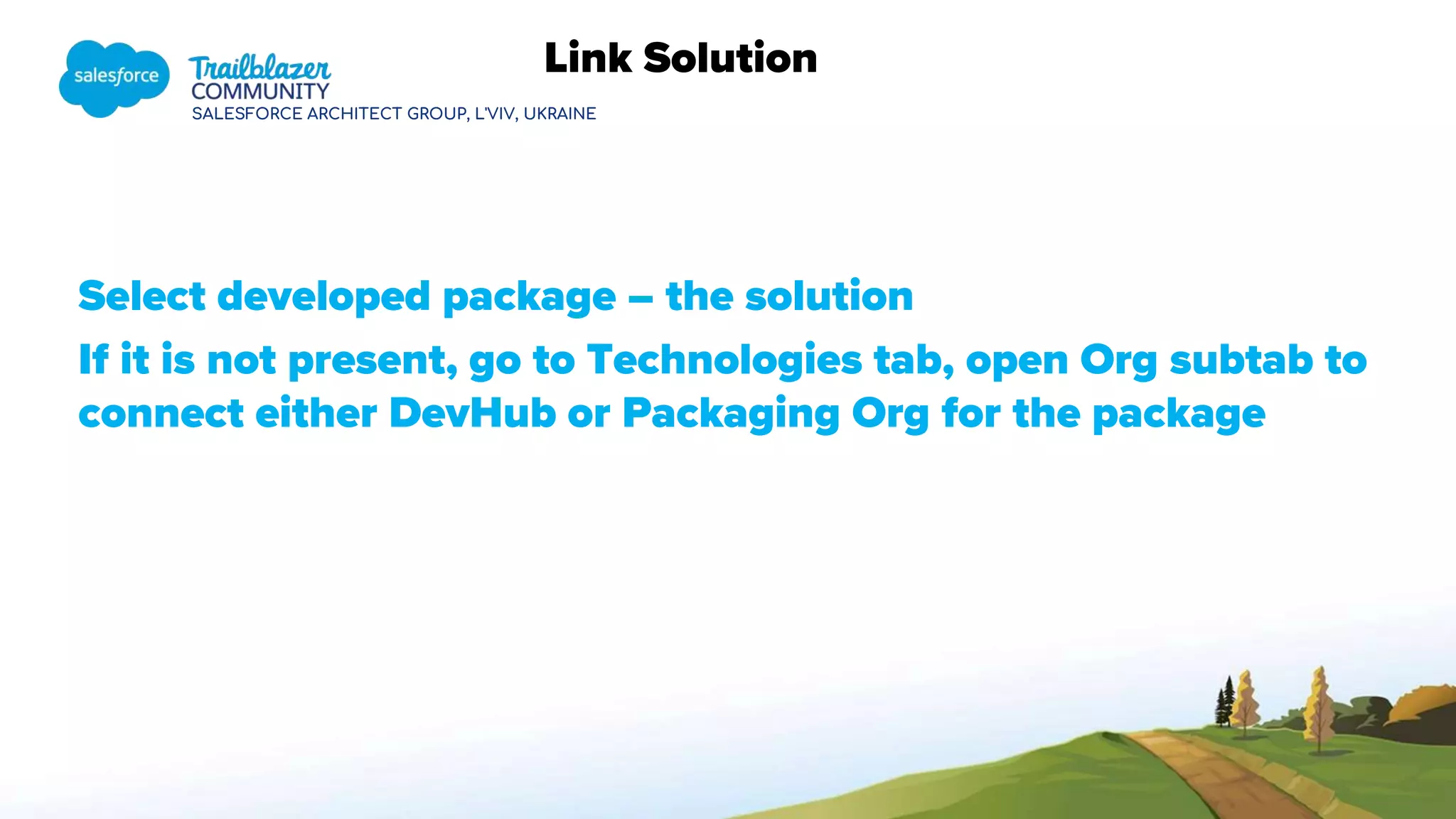 SALESFORCE ARCHITECT GROUP, L'VIV, UKRAINE
Link Solution
Select developed package – the solution
If it is not present, go to Technologies tab, open Org subtab to
connect either DevHub or Packaging Org for the package
 