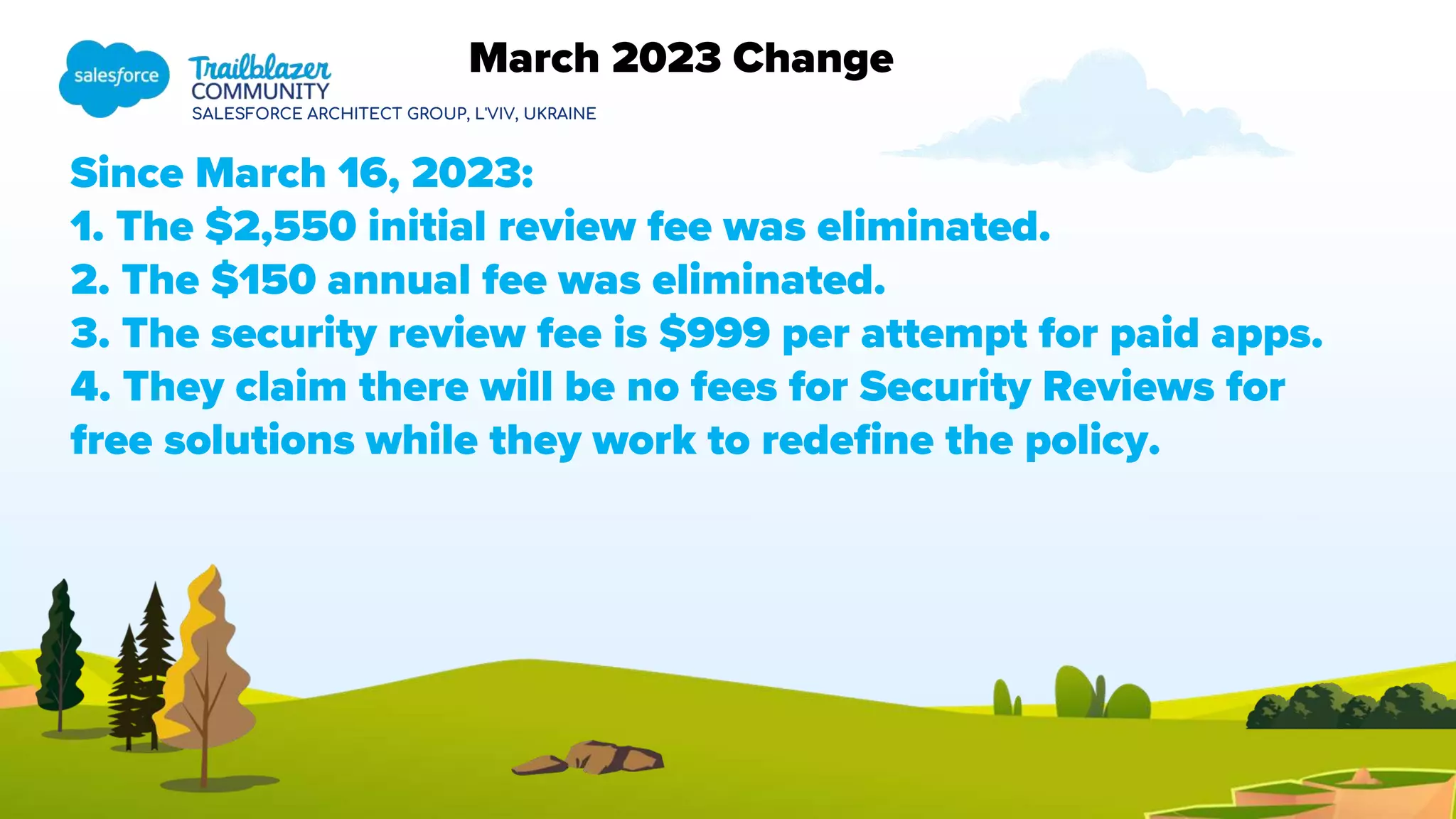SALESFORCE ARCHITECT GROUP, L'VIV, UKRAINE
Since March 16, 2023:
1. The $2,550 initial review fee was eliminated.
2. The $150 annual fee was eliminated.
3. The security review fee is $999 per attempt for paid apps.
4. They claim there will be no fees for Security Reviews for
free solutions while they work to redefine the policy.
March 2023 Change
 