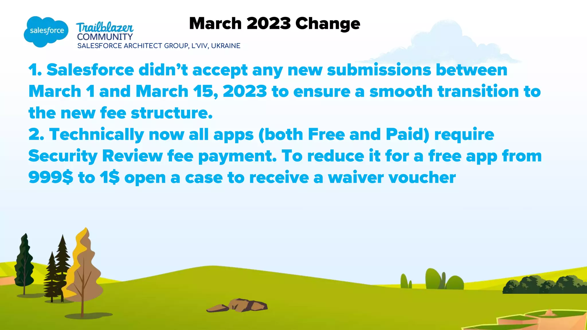 SALESFORCE ARCHITECT GROUP, L'VIV, UKRAINE
1. Salesforce didn’t accept any new submissions between
March 1 and March 15, 2023 to ensure a smooth transition to
the new fee structure.
2. Technically now all apps (both Free and Paid) require
Security Review fee payment. To reduce it for a free app from
999$ to 1$ open a case to receive a waiver voucher
March 2023 Change
 