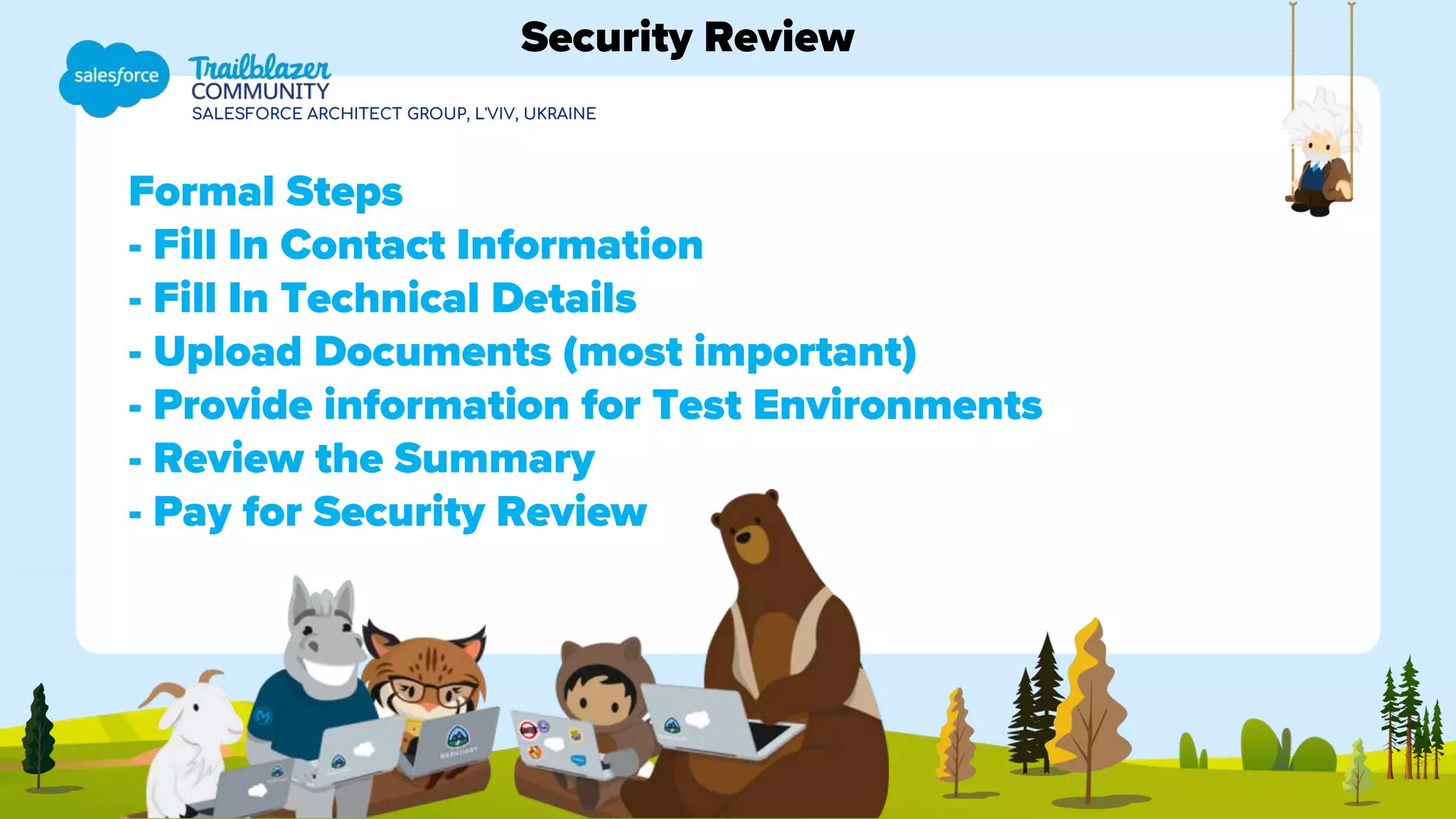 SALESFORCE ARCHITECT GROUP, L'VIV, UKRAINE
Formal Steps
- Fill In Contact Information
- Fill In Technical Details
- Upload Documents (most important)
- Provide information for Test Environments
- Review the Summary
- Pay for Security Review
Security Review
 
