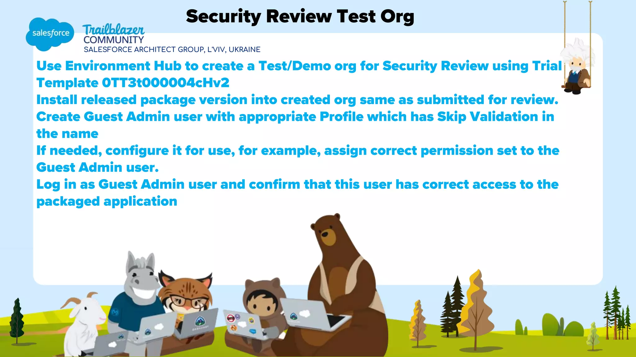 SALESFORCE ARCHITECT GROUP, L'VIV, UKRAINE
Use Environment Hub to create a Test/Demo org for Security Review using Trial
Template 0TT3t000004cHv2
Install released package version into created org same as submitted for review.
Create Guest Admin user with appropriate Profile which has Skip Validation in
the name
If needed, configure it for use, for example, assign correct permission set to the
Guest Admin user.
Log in as Guest Admin user and confirm that this user has correct access to the
packaged application
Security Review Test Org
 