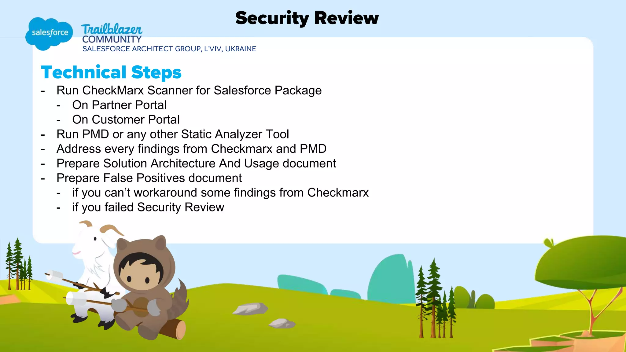 SALESFORCE ARCHITECT GROUP, L'VIV, UKRAINE
Technical Steps
- Run CheckMarx Scanner for Salesforce Package
- On Partner Portal
- On Customer Portal
- Run PMD or any other Static Analyzer Tool
- Address every findings from Checkmarx and PMD
- Prepare Solution Architecture And Usage document
- Prepare False Positives document
- if you can’t workaround some findings from Checkmarx
- if you failed Security Review
Security Review
 