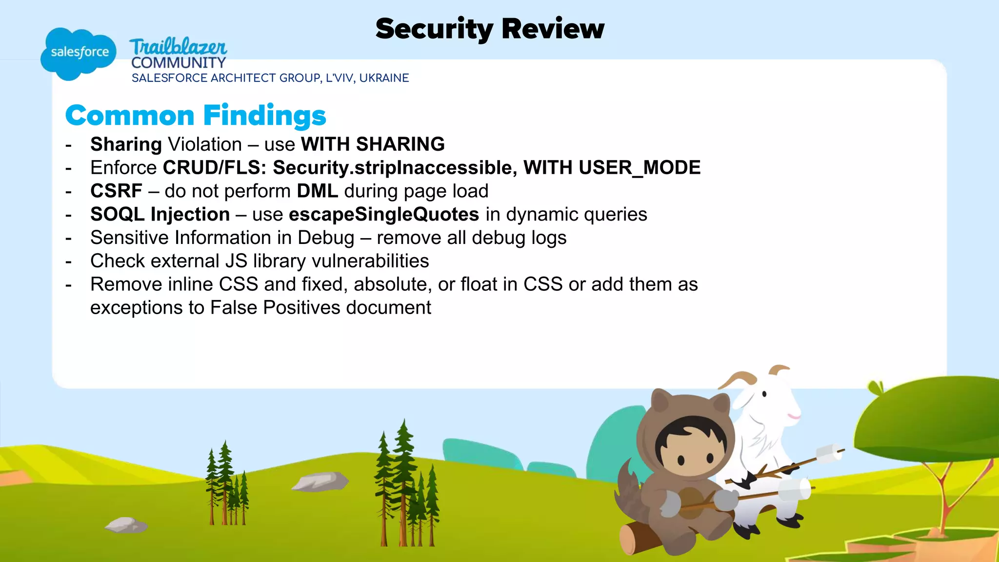 SALESFORCE ARCHITECT GROUP, L'VIV, UKRAINE
Common Findings
- Sharing Violation – use WITH SHARING
- Enforce CRUD/FLS: Security.stripInaccessible, WITH USER_MODE
- CSRF – do not perform DML during page load
- SOQL Injection – use escapeSingleQuotes in dynamic queries
- Sensitive Information in Debug – remove all debug logs
- Check external JS library vulnerabilities
- Remove inline CSS and fixed, absolute, or float in CSS or add them as
exceptions to False Positives document
Security Review
 