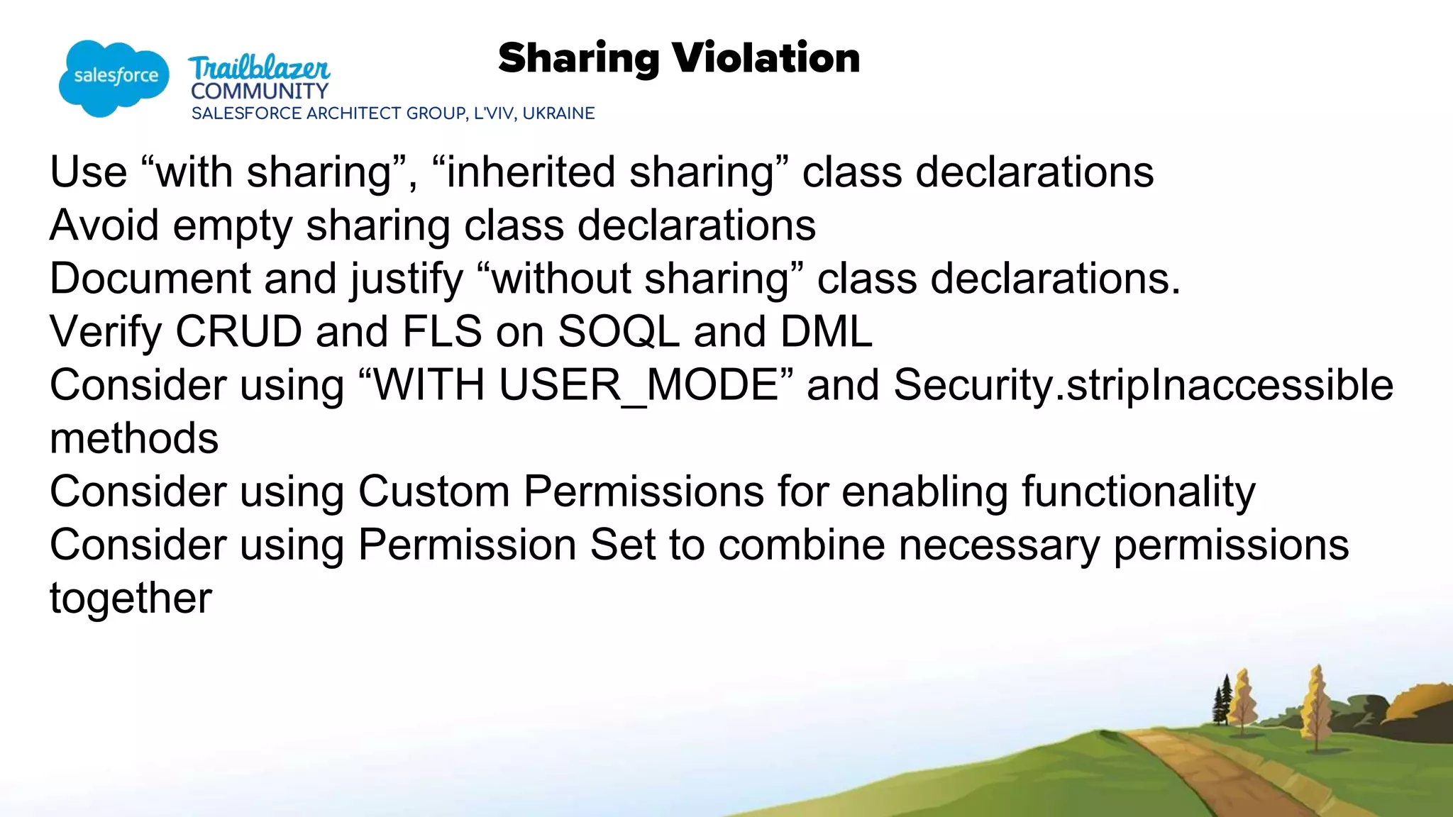 SALESFORCE ARCHITECT GROUP, L'VIV, UKRAINE
Sharing Violation
Use “with sharing”, “inherited sharing” class declarations
Avoid empty sharing class declarations
Document and justify “without sharing” class declarations.
Verify CRUD and FLS on SOQL and DML
Consider using “WITH USER_MODE” and Security.stripInaccessible
methods
Consider using Custom Permissions for enabling functionality
Consider using Permission Set to combine necessary permissions
together
 