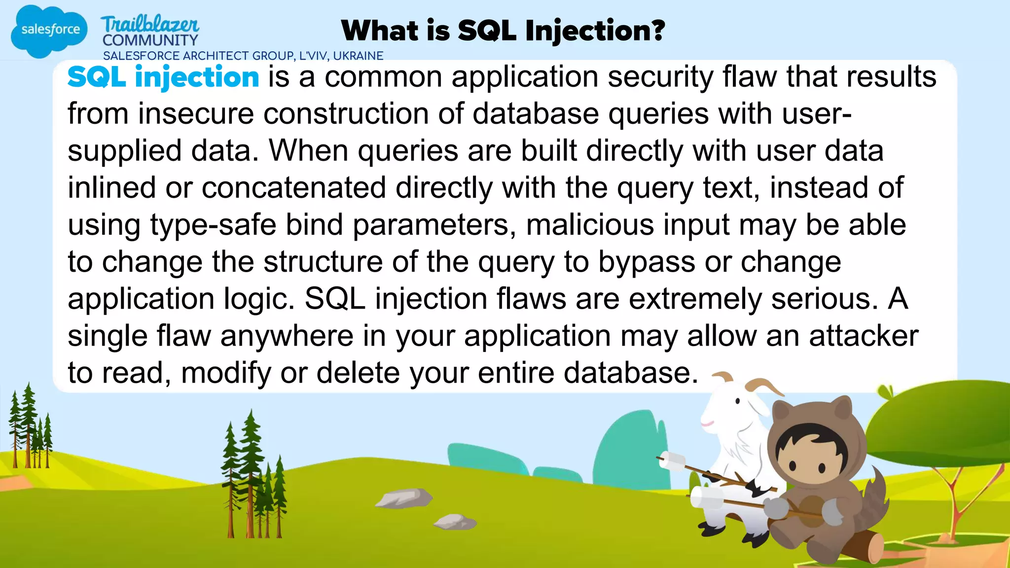SALESFORCE ARCHITECT GROUP, L'VIV, UKRAINE
SQL injection is a common application security flaw that results
from insecure construction of database queries with user-
supplied data. When queries are built directly with user data
inlined or concatenated directly with the query text, instead of
using type-safe bind parameters, malicious input may be able
to change the structure of the query to bypass or change
application logic. SQL injection flaws are extremely serious. A
single flaw anywhere in your application may allow an attacker
to read, modify or delete your entire database.
What is SQL Injection?
 