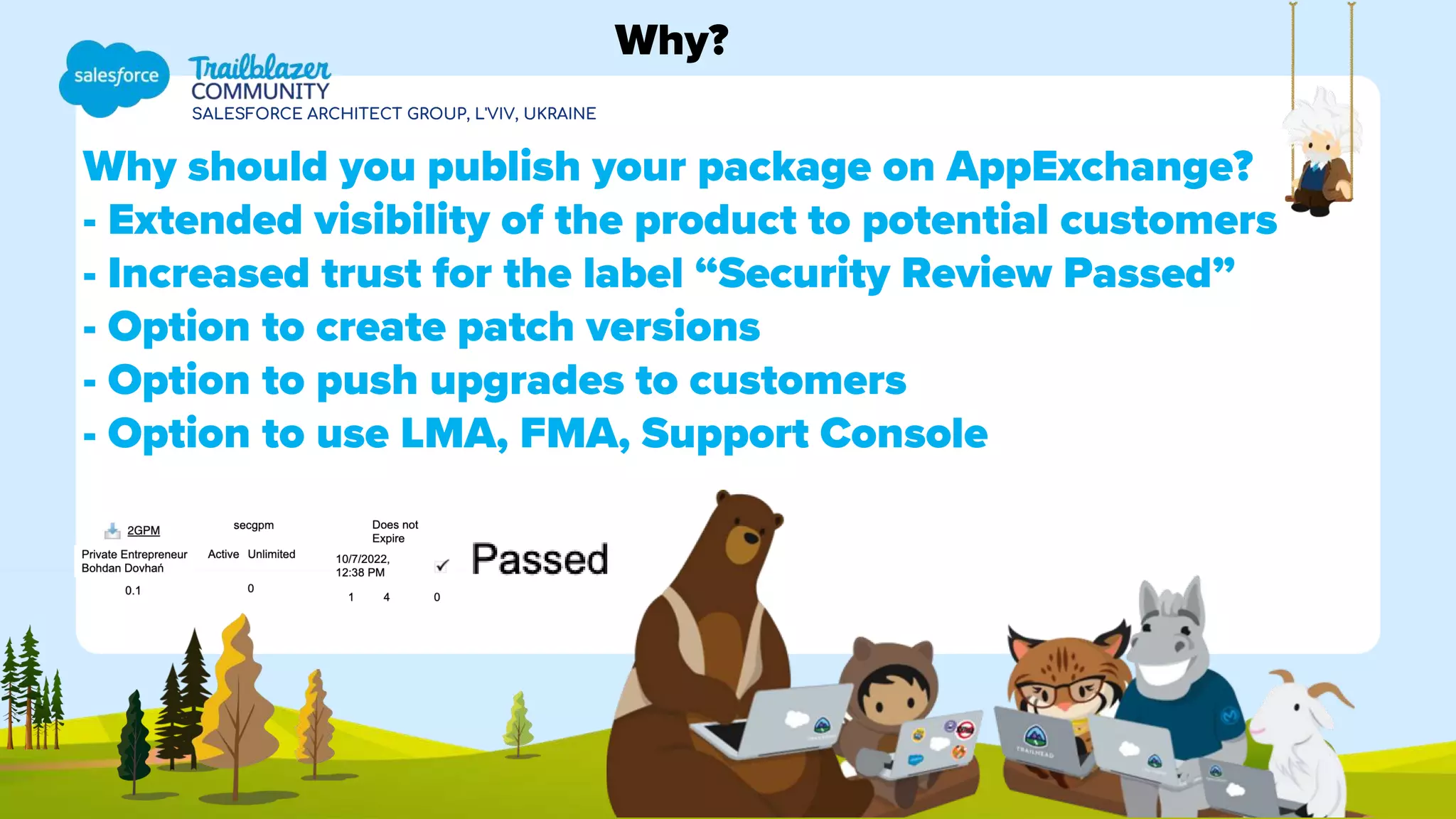 SALESFORCE ARCHITECT GROUP, L'VIV, UKRAINE
Why should you publish your package on AppExchange?
- Extended visibility of the product to potential customers
- Increased trust for the label “Security Review Passed”
- Option to create patch versions
- Option to push upgrades to customers
- Option to use LMA, FMA, Support Console
Why?
 