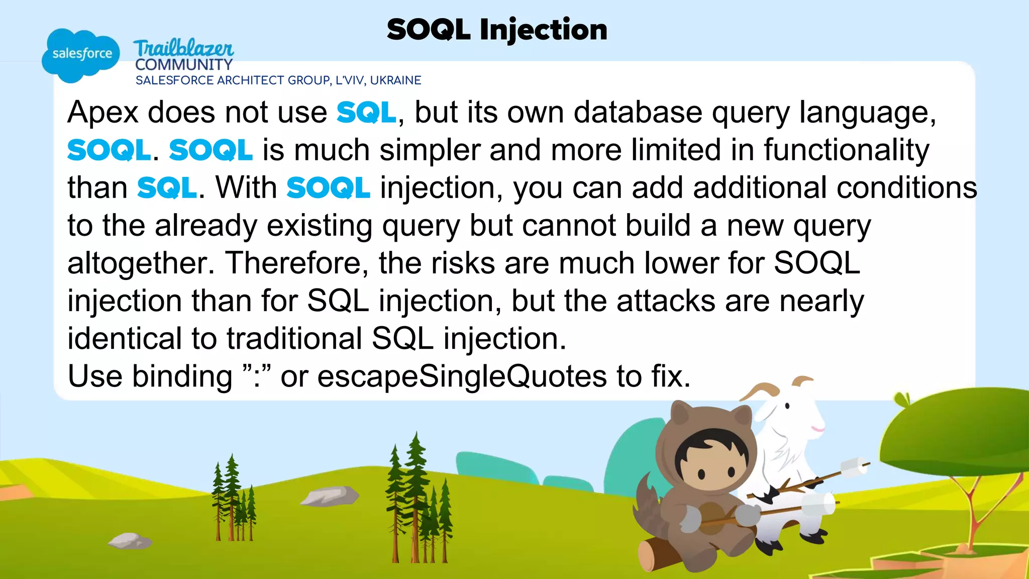 SALESFORCE ARCHITECT GROUP, L'VIV, UKRAINE
Apex does not use SQL, but its own database query language,
SOQL. SOQL is much simpler and more limited in functionality
than SQL. With SOQL injection, you can add additional conditions
to the already existing query but cannot build a new query
altogether. Therefore, the risks are much lower for SOQL
injection than for SQL injection, but the attacks are nearly
identical to traditional SQL injection.
Use binding ”:” or escapeSingleQuotes to fix.
SOQL Injection
 