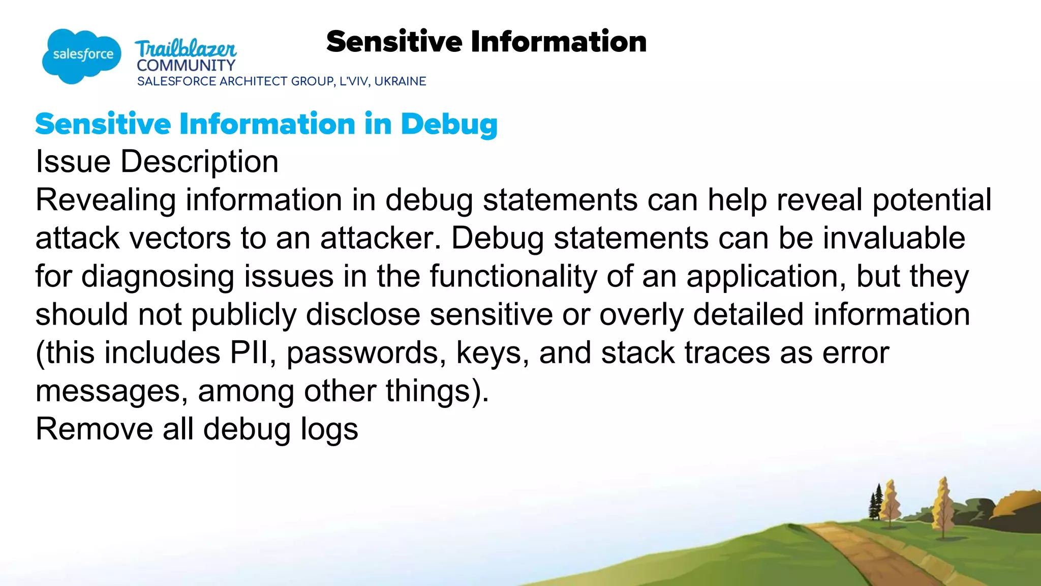 SALESFORCE ARCHITECT GROUP, L'VIV, UKRAINE
Sensitive Information
Sensitive Information in Debug
Issue Description
Revealing information in debug statements can help reveal potential
attack vectors to an attacker. Debug statements can be invaluable
for diagnosing issues in the functionality of an application, but they
should not publicly disclose sensitive or overly detailed information
(this includes PII, passwords, keys, and stack traces as error
messages, among other things).
Remove all debug logs
 