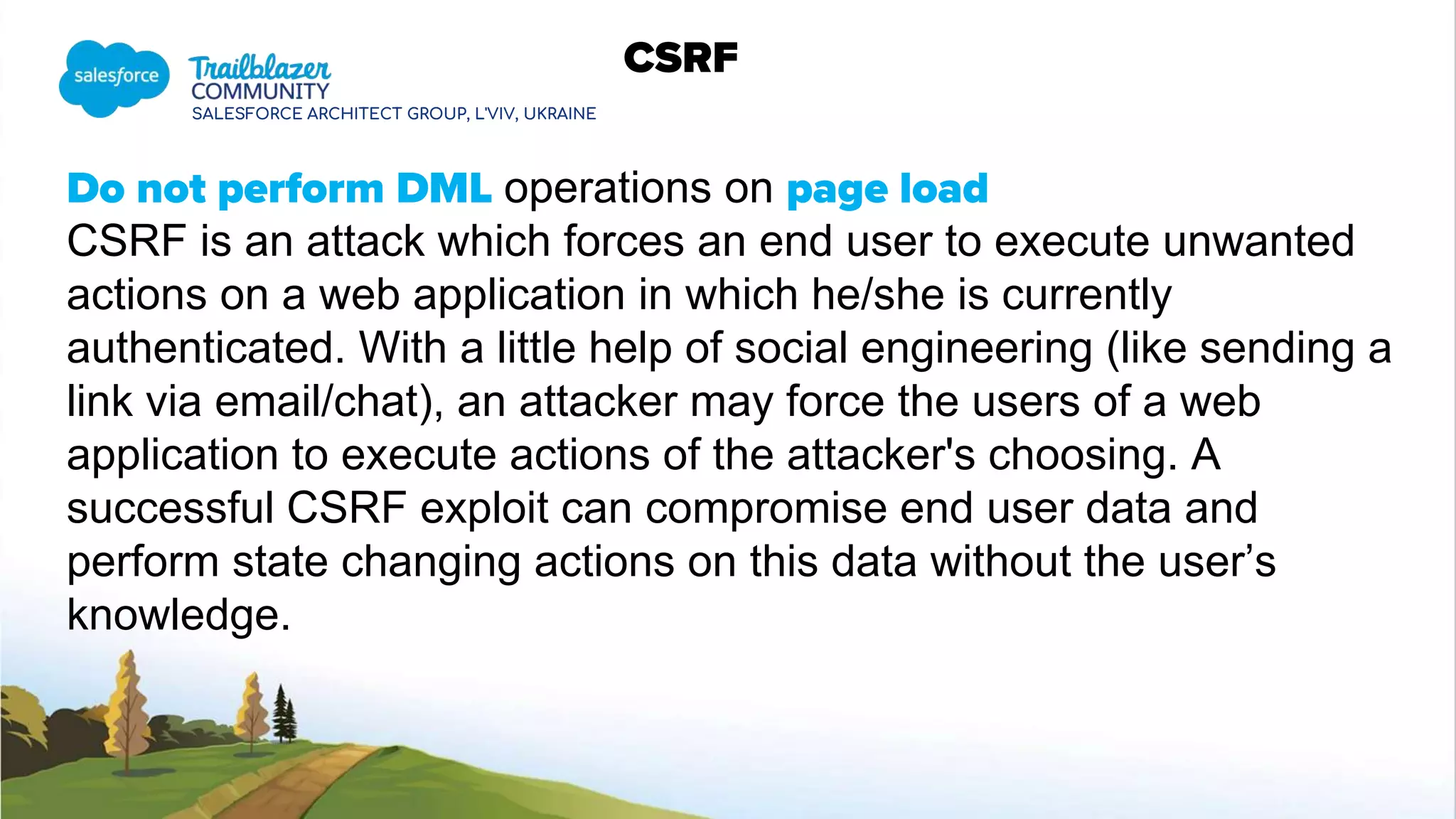 SALESFORCE ARCHITECT GROUP, L'VIV, UKRAINE
CSRF
Do not perform DML operations on page load
CSRF is an attack which forces an end user to execute unwanted
actions on a web application in which he/she is currently
authenticated. With a little help of social engineering (like sending a
link via email/chat), an attacker may force the users of a web
application to execute actions of the attacker's choosing. A
successful CSRF exploit can compromise end user data and
perform state changing actions on this data without the user’s
knowledge.
 
