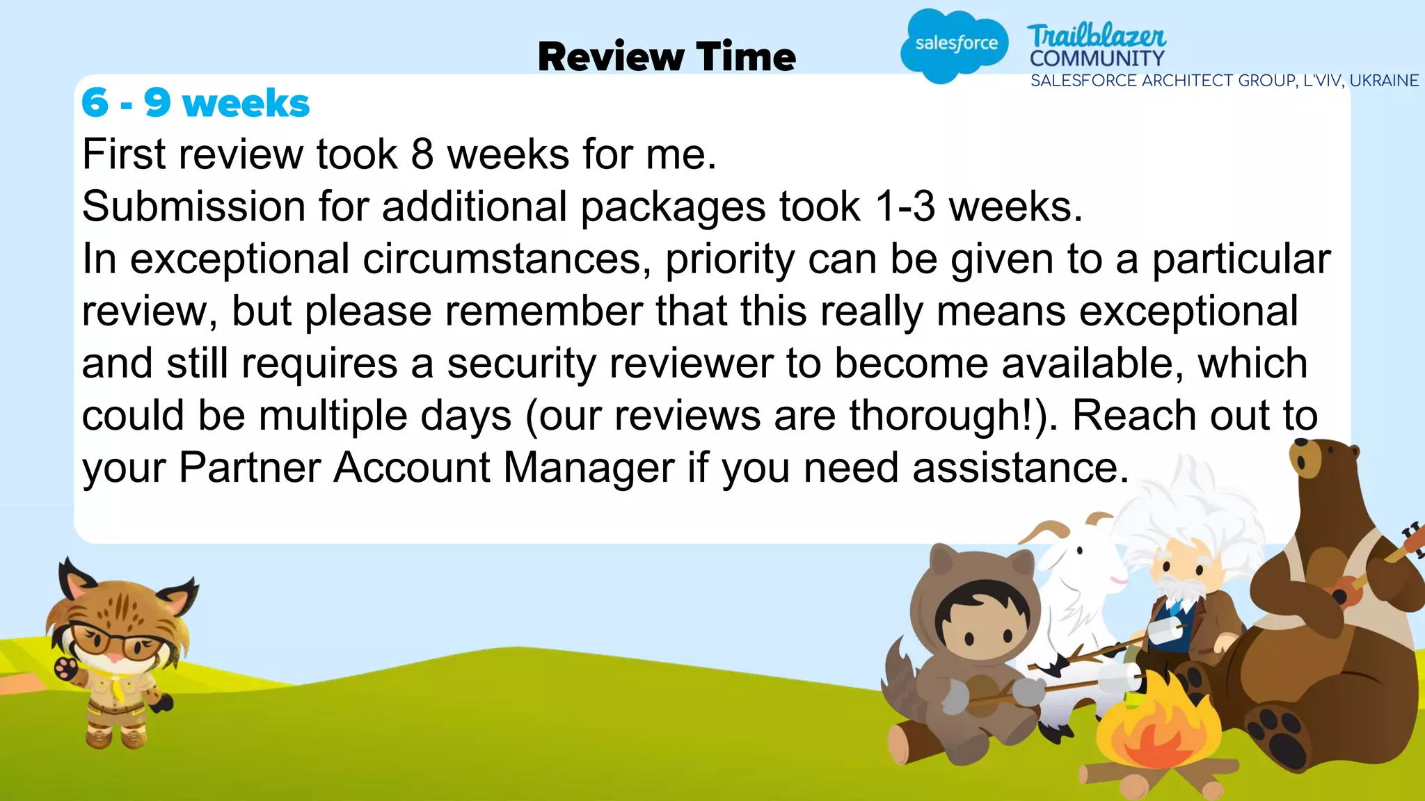 SALESFORCE ARCHITECT GROUP, L'VIV, UKRAINE
Review Time
6 - 9 weeks
First review took 8 weeks for me.
Submission for additional packages took 1-3 weeks.
In exceptional circumstances, priority can be given to a particular
review, but please remember that this really means exceptional
and still requires a security reviewer to become available, which
could be multiple days (our reviews are thorough!). Reach out to
your Partner Account Manager if you need assistance.
 