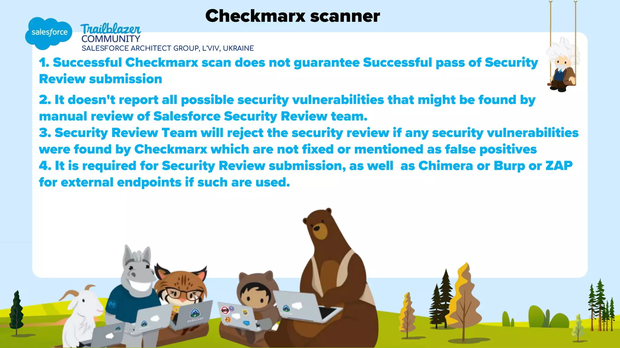 SALESFORCE ARCHITECT GROUP, L'VIV, UKRAINE
1. Successful Checkmarx scan does not guarantee Successful pass of Security
Review submission
2. It doesn't report all possible security vulnerabilities that might be found by
manual review of Salesforce Security Review team.
3. Security Review Team will reject the security review if any security vulnerabilities
were found by Checkmarx which are not fixed or mentioned as false positives
4. It is required for Security Review submission, as well as Chimera or Burp or ZAP
for external endpoints if such are used.
Checkmarx scanner
 