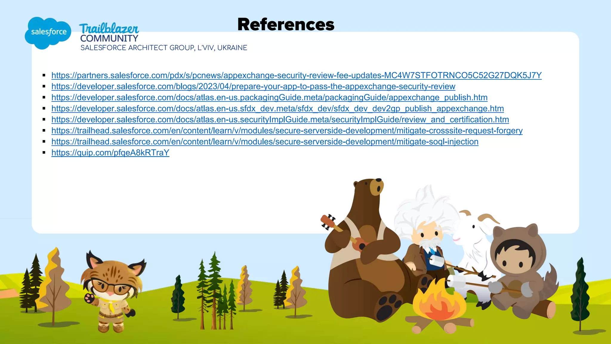 SALESFORCE ARCHITECT GROUP, L'VIV, UKRAINE
References
 https://partners.salesforce.com/pdx/s/pcnews/appexchange-security-review-fee-updates-MC4W7STFOTRNCO5C52G27DQK5J7Y
 https://developer.salesforce.com/blogs/2023/04/prepare-your-app-to-pass-the-appexchange-security-review
 https://developer.salesforce.com/docs/atlas.en-us.packagingGuide.meta/packagingGuide/appexchange_publish.htm
 https://developer.salesforce.com/docs/atlas.en-us.sfdx_dev.meta/sfdx_dev/sfdx_dev_dev2gp_publish_appexchange.htm
 https://developer.salesforce.com/docs/atlas.en-us.securityImplGuide.meta/securityImplGuide/review_and_certification.htm
 https://trailhead.salesforce.com/en/content/learn/v/modules/secure-serverside-development/mitigate-crosssite-request-forgery
 https://trailhead.salesforce.com/en/content/learn/v/modules/secure-serverside-development/mitigate-soql-injection
 https://quip.com/pfqeA8kRTraY
 