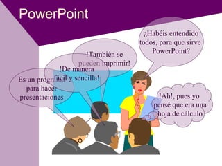 PowerPoint
¿Habéis entendido
todos, para que sirve
PowerPoint?
!Ah!, pues yo
pensé que era una
hoja de cálculo
Es un programa
para hacer
presentaciones
!También se
pueden imprimir!
!De manera
fácil y sencilla!
 