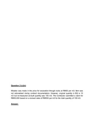 Question 2 (c)(iv)
Mistake was made in the price for excavation through rocks at RM50 per m3. Item was
not rationalized during contract documentation. However, original quantity in BQ is 10
m3 but re-measured as-built quantity was 100 m3. The Contractor submitted a claim for
RM55,000 based on a revised rates of RM550 per m3 for the total quantity of 100 m3.
Answer:
 