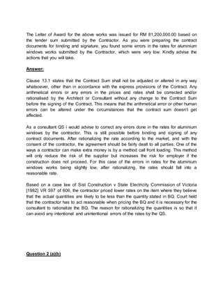 The Letter of Award for the above works was issued for RM 81,200,000.00 based on
the tender sum submitted by the Contractor. As you were preparing the contract
documents for binding and signature, you found some errors in the rates for aluminium
windows works submitted by the Contractor, which were very low. Kindly advise the
actions that you will take.
Answer:
Clause 13.1 states that the Contract Sum shall not be adjusted or altered in any way
whatsoever, other than in accordance with the express provisions of the Contract. Any
arithmetical errors or any errors in the prices and rates shall be corrected and/or
rationalised by the Architect or Consultant without any change to the Contract Sum
before the signing of the Contract. This means that the arithmetical error or other human
errors can be altered under the circumstances that the contract sum doesn’t get
affected.
As a consultant QS i would advise to correct any errors done in the rates for aluminium
windows by the contractor. This is still possible before binding and signing of any
contract documents. After rationalizing the rate according to the market, and with the
consent of the contractor, the agreement should be fairly dealt to all parties. One of the
ways a contractor can make extra money is by a method call front loading. This method
will only reduce the risk of the supplier but increases the risk for employer if the
construction does not proceed. For this case of the errors in rates for the aluminium
windows works being slightly low, after rationalizing, the rates should fall into a
reasonable rate.
Based on a case law of Sist Construction v State Electricity Commission of Victoria
[1982] VR 597 of 606, the contractor priced lower rates on the item where they believe
that the actual quantities are likely to be less than the quantity stated in BQ. Court held
that the contractor has to act reasonable when pricing the BQ and it is necessary for the
consultant to rationalize the BQ. The reason for rationalizing the quantities is so that it
can avoid any intentional and unintentional errors of the rates by the QS.
Question 2 (a)(b)
 