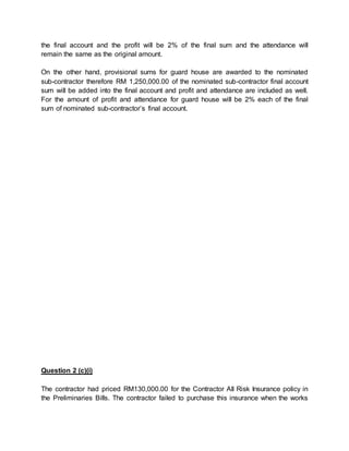 the final account and the profit will be 2% of the final sum and the attendance will
remain the same as the original amount.
On the other hand, provisional sums for guard house are awarded to the nominated
sub-contractor therefore RM 1,250,000.00 of the nominated sub-contractor final account
sum will be added into the final account and profit and attendance are included as well.
For the amount of profit and attendance for guard house will be 2% each of the final
sum of nominated sub-contractor’s final account.
Question 2 (c)(i)
The contractor had priced RM130,000.00 for the Contractor All Risk Insurance policy in
the Preliminaries Bills. The contractor failed to purchase this insurance when the works
 