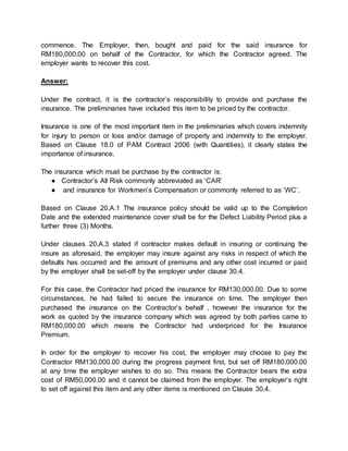 commence. The Employer, then, bought and paid for the said insurance for
RM180,000.00 on behalf of the Contractor, for which the Contractor agreed. The
employer wants to recover this cost.
Answer:
Under the contract, it is the contractor’s responsibility to provide and purchase the
insurance. The preliminaries have included this item to be priced by the contractor.
Insurance is one of the most important item in the preliminaries which covers indemnity
for injury to person or loss and/or damage of property and indemnity to the employer.
Based on Clause 18.0 of PAM Contract 2006 (with Quantities), it clearly states the
importance of insurance.
The insurance which must be purchase by the contractor is:
● Contractor’s All Risk commonly abbreviated as ‘CAR’
● and insurance for Workmen’s Compensation or commonly referred to as ‘WC’.
Based on Clause 20.A.1 The insurance policy should be valid up to the Completion
Date and the extended maintenance cover shall be for the Defect Liability Period plus a
further three (3) Months.
Under clauses 20.A.3 stated if contractor makes default in insuring or continuing the
insure as aforesaid, the employer may insure against any risks in respect of which the
defaults has occurred and the amount of premiums and any other cost incurred or paid
by the employer shall be set-off by the employer under clause 30.4.
For this case, the Contractor had priced the insurance for RM130,000.00. Due to some
circumstances, he had failed to secure the insurance on time. The employer then
purchased the insurance on the Contractor’s behalf , however the insurance for the
work as quoted by the insurance company which was agreed by both parties came to
RM180,000.00 which means the Contractor had underpriced for the Insurance
Premium.
In order for the employer to recover his cost, the employer may choose to pay the
Contractor RM130,000.00 during the progress payment first, but set off RM180,000.00
at any time the employer wishes to do so. This means the Contractor bears the extra
cost of RM50,000.00 and it cannot be claimed from the employer. The employer’s right
to set off against this item and any other items is mentioned on Clause 30.4.
 