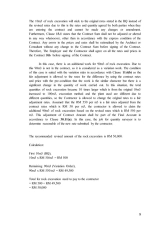 9
The 10m3 of rock excavation will stick to the original rates stated in the BQ instead of
the revised rates due to this is the rates and quantity agreed by both parties when they
are entering the contract and cannot be made any changes or amendment.
Furthermore, Clause 13.1 states that the Contract Sum shall not be adjusted or altered
in any way whatsoever, other than in accordance with the express condition of the
Contract. Any errors in the prices and rates shall be rationalised by the Architect or
Consultant without any change to the Contract Sum before signing of the Contract.
Therefore, The Employer and the Contractor shall agree on all the rates and prices in
the Contract Bills before signing of the Contract.
In this case, there is an additional work for 90m3 of rock excavation. Due to
this 90m3 is not in the contract, so it is considered as a variation work. The condition
of this case is suited with the variation rules in accordance with Clause 11.6(b) as the
fair adjustment is allowed to the rates for the difference by using the contract rates
and price with the pre-condition that the work is the similar character but there is a
significant change in the quantity of work carried out. In this situation, the total
quantities of rock excavation became 10 times larger which is from the original 10m3
increased to 100m3, excavation method and the plant used are different due to
different quantities, so the Contractor is allowed to change the original rates to a fair
adjustment rates. Assumed that the RM 550 per m3 is a fair rates adjusted from the
contract rates which is RM 50 per m3, the contractor is allowed to claim the
additional 90m3 of rock excavation based on the revised rates which is RM 550 per
m3. This adjustment of Contract Amount shall be part of the Final Account in
accordance to Clause 30.11(a). In this case, the job for quantity surveyor is to
determine reasonable of the new rate submitted by the contractor.
The recommended revised amount of the rock excavation is RM 50,000.
Calculation:
First 10m3 (BQ),
10m3 x RM 50/m3 = RM 500
Remaining 90m3 (Variation Order),
90m3 x RM 550/m3 = RM 49,500
Total for rock excavation need to pay to the contractor
= RM 500 + RM 49,500
= RM 50,000
 