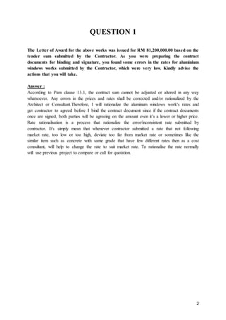 2
QUESTION 1
The Letter of Award for the above works was issued for RM 81,200,000.00 based on the
tender sum submitted by the Contractor. As you were preparing the contract
documents for binding and signature, you found some errors in the rates for aluminium
windows works submitted by the Contractor, which were very low. Kindly advise the
actions that you will take.
Answer :
According to Pam clause 13.1, the contract sum cannot be adjusted or altered in any way
whatsoever. Any errors in the prices and rates shall be corrected and/or rationalized by the
Architect or Consultant.Therefore, I will rationalize the aluminum windows work's rates and
get contractor to agreed before I bind the contract document since if the contract documents
once are signed, both parties will be agreeing on the amount even it’s a lower or higher price.
Rate rationalisation is a process that rationalize the error/inconsistent rate submitted by
contractor. It's simply mean that whenever contractor submitted a rate that not following
market rate, too low or too high, deviate too far from market rate or sometimes like the
similar item such as concrete with same grade that have few different rates then as a cost
consultant, will help to change the rate to suit market rate. To rationalise the rate normally
will use previous project to compare or call for quotation.
 