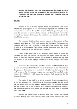 5
purchase this insurance when the works commence. The Employer, then,
bought and paid for the said insurance for RM 180,000.00 on behalf of the
Contractor, for which the Contractor agreed. The Employer wants to
recover this cost.
Answer :
Insurance is one of the most important item in the preliminaries which covers
indemnity for injury to person or loss and/or damage of property and indemnity to the
employer. Based on Clause 18.0 of PAM Contract 2006 (with Quantities), it is clearly
states the importance of insurance. In the contract, it is the contractor’s responsibility
to provide and purchase the insurance. The preliminaries have included this item to be
priced by the contractor.
The contractor should purchase insurance such as the Contractor’s All Risk
commonly abbreviated as ‘CAR’ and insurance for Workmen’s Compensation or
commonly referred as ‘WC’. According to clause 20.A.1, the insurance policy should
be valid up to the Completion Date and the extended maintenance cover shall be for
the Defect Liability Period plus a further three (3) months.
Clause 20.A.3 states that if the contractor makes default in insuring or
continuing the insure as aforesaid, the employer may insure against any risks in
respect of which the default has occurred and the amount of premiums and any other
cost incurred or paid by the employer shall be set-off by the employer under clause
30.4.
In this case, the contractor had priced the insurance for RM 130,000.00. Due
to some circumstances, he had failed to secure the insurance on time. The employer
then purchased the insurance on the contractor’s behalf, however the insurance for the
work as quoted by the insurance company and was agreed between both parties
became RM 180,000.00 which means the contractor had underpriced for the
Insurance Premium.
The solution for the employer to recover his cost is the employer may choose
to pay the contractor RM 130,000.00 during the progress payment first, but set-off
RM 180,000.00 at any time the employer wishes to do so. This means the contractor
will bear the extra cost of RM 50,000.00 and it cannot be claimed from the employer.
The employer’s rights to set-off against this item and any other items in mentioned
under clause 30.4.
However, this set-off will not be included in the Final Account. This is based
on clause 30.11(f) which states that this matter shall not be included in the Final
 