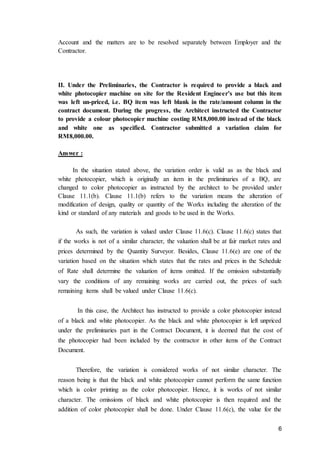 6
Account and the matters are to be resolved separately between Employer and the
Contractor.
II. Under the Preliminaries, the Contractor is required to provide a black and
white photocopier machine on site for the Resident Engineer’s use but this item
was left un-priced, i.e. BQ item was left blank in the rate/amount column in the
contract document. During the progress, the Architect instructed the Contractor
to provide a colour photocopier machine costing RM8,000.00 instead of the black
and white one as specified. Contractor submitted a variation claim for
RM8,000.00.
Answer :
In the situation stated above, the variation order is valid as as the black and
white photocopier, which is originally an item in the preliminaries of a BQ, are
changed to color photocopier as instructed by the architect to be provided under
Clause 11.1(b). Clause 11.1(b) refers to the variation means the alteration of
modification of design, quality or quantity of the Works including the alteration of the
kind or standard of any materials and goods to be used in the Works.
As such, the variation is valued under Clause 11.6(c). Clause 11.6(c) states that
if the works is not of a similar character, the valuation shall be at fair market rates and
prices determined by the Quantity Surveyor. Besides, Clause 11.6(e) are one of the
variation based on the situation which states that the rates and prices in the Schedule
of Rate shall determine the valuation of items omitted. If the omission substantially
vary the conditions of any remaining works are carried out, the prices of such
remaining items shall be valued under Clause 11.6(c).
In this case, the Architect has instructed to provide a color photocopier instead
of a black and white photocopier. As the black and white photocopier is left unpriced
under the preliminaries part in the Contract Document, it is deemed that the cost of
the photocopier had been included by the contractor in other items of the Contract
Document.
Therefore, the variation is considered works of not similar character. The
reason being is that the black and white photocopier cannot perform the same function
which is color printing as the color photocopier. Hence, it is works of not similar
character. The omissions of black and white photocopier is then required and the
addition of color photocopier shall be done. Under Clause 11.6(c), the value for the
 