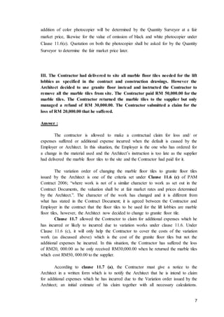 7
addition of color photocopier will be determined by the Quantity Surveyor at a fair
market price, likewise for the value of omission of black and white photocopier under
Clause 11.6(e). Quotation on both the photocopier shall be asked for by the Quantity
Surveyor to determine the fair market price later.
III. The Contractor had delivered to site all marble floor tiles needed for the lift
lobbies as specified in the contract and construction drawings. However the
Architect decided to use granite floor instead and instructed the Contractor to
remove all the marble tiles from site. The Contractor paid RM 50,000.00 for the
marble tiles. The Contractor returned the marble tiles to the supplier but only
managed a refund of RM 30,000.00. The Contractor submitted a claim for the
loss of RM 20,000.00 that he suffered.
Answer :
The contractor is allowed to make a contractual claim for loss and/ or
expenses suffered or additional expense incurred when the default is caused by the
Employer or Architect. In this situation, the Employer is the one who has ordered for
a change in the material used and the Architect’s instruction is too late as the supplier
had delivered the marble floor tiles to the site and the Contractor had paid for it.
The variation order of changing the marble floor tiles to granite floor tiles
issued by the Architect is one of the criteria set under Clause 11.6 (c) of PAM
Contract 2006; “where work is not of a similar character to work as set out in the
Contract Documents, the valuation shall be at fair market rates and prices determined
by the Architect.”. The character of the work has changed and it is different from
what has stated in the Contract Document; it is agreed between the Contractor and
Employer in the contract that the floor tiles to be used for the lift lobbies are marble
floor tiles, however, the Architect now decided to change to granite floor tile.
Clause 11.7 allowed the Contractor to claim for additional expenses which he
has incurred or likely to incurred due to variation works under clause 11.6. Under
Clause 11.6 (c), it will only help the Contractor to cover the costs of the variation
work (as discussed above) which is the cost of the granite floor tiles but not the
additional expenses he incurred. In this situation, the Contractor has suffered the loss
of RM20, 000.00 as he only received RM30,000.00 when he returned the marble tiles
which cost RM50, 000.00 to the supplier.
According to clause 11.7 (a), the Contractor must give a notice to the
Architect in a written form which is to notify the Architect that he is intend to claim
for additional expenses which he has incurred due to the Variation order issued by the
Architect; an initial estimate of his claim together with all necessary calculations.
 