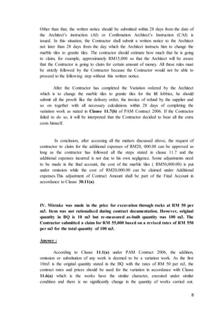 8
Other than that, the written notice should be submitted within 28 days from the date of
the Architect’s instruction (AI) or Confirmation Architect’s Instruction (CAI) is
issued. In this situation, the Contractor shall submit a written notice to the Architect
not later than 28 days from the day which the Architect instructs him to change the
marble tiles to granite tiles. The contractor should estimate how much that he is going
to claim, for example, approximately RM15,000 so that the Architect will be aware
that the Contractor is going to claim for certain amount of money. All these rules must
be strictly followed by the Contractor because the Contractor would not be able to
proceed to the following step without this written notice.
After the Contractor has completed the Variation ordered by the Architect
which is to change the marble tiles to granite tiles for the lift lobbies, he should
submit all the proofs like the delivery order, the invoice of refund by the supplier and
so on together with all necessary calculations within 28 days of completing the
variation work as stated in Clause 11.7(b) of PAM Contract 2006. If the Contractor
failed to do so, it will be interpreted that the Contractor decided to bear all the extra
costs himself.
In conclusion, after accessing all the matters discussed above, the request of
contractor to claim for the additional expenses of RM20, 000.00 can be approved as
long as the contractor has followed all the steps stated in clause 11.7 and the
additional expenses incurred is not due to his own negligence. Some adjustments need
to be made in the final account, the cost of the marble tiles ( RM50,000.00) is put
under omission while the cost of RM20,000.00 can be claimed under Additional
expenses.This adjustment of Contract Amount shall be part of the Final Account in
accordance to Clause 30.11(a).
IV. Mistake was made in the price for excavation through rocks at RM 50 per
m3. Item was not rationalised during contract documentation. However, original
quantity in BQ is 10 m3 but re-measured as-built quantity was 100 m3. The
Contractor submitted a claim for RM 55,000 based on a revised rates of RM 550
per m3 for the total quantity of 100 m3.
Answer :
According to Clause 11.1(a) under PAM Contract 2006, the addition,
omission or substitution of any work is deemed to be a variation work. As the first
10m3 is the original quantity stated in the BQ with the rates of RM 50 per m3, the
contract rates and prices should be used for the variation in accordance with Clause
11.6(a) which is the works have the similar character, executed under similar
condition and there is no significantly change in the quantity of works carried out.
 