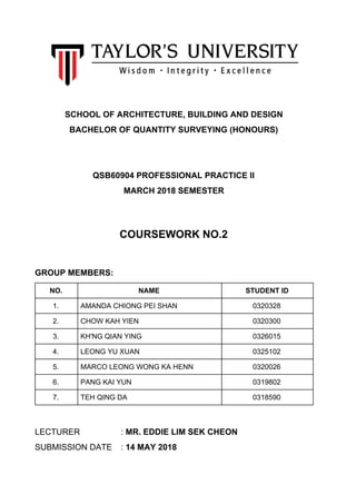 SCHOOL OF ARCHITECTURE, BUILDING AND DESIGN
BACHELOR OF QUANTITY SURVEYING (HONOURS)
QSB60904 PROFESSIONAL PRACTICE II
MARCH 2018 SEMESTER
COURSEWORK NO.2
GROUP MEMBERS:
NO. NAME STUDENT ID
1. AMANDA CHIONG PEI SHAN 0320328
2. CHOW KAH YIEN 0320300
3. KH'NG QIAN YING 0326015
4. LEONG YU XUAN 0325102
5. MARCO LEONG WONG KA HENN 0320026
6. PANG KAI YUN 0319802
7. TEH QING DA 0318590
LECTURER : ​MR. EDDIE LIM SEK CHEON
SUBMISSION DATE : ​14 MAY 2018
 