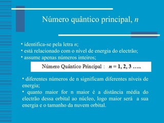 Número quântico principal,  n identifica-se pela letra  n ; está relacionado com o nível de energia do electrão; assume apenas números inteiros; diferentes números de n significam diferentes níveis de energia; quanto maior for n maior é a distância média do electrão dessa orbital ao núcleo, logo maior será  a sua energia e o tamanho da nuvem orbital. 