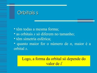 Orbitais s têm todas a mesma forma; as orbitais  s  só diferem no tamanho; têm simetria esférica; quanto maior for o número de  n , maior é a orbital  s . Logo, a forma da orbital só depende do valor de  l 