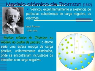 Modelo atómico de Thomson  (1897)   Modelo atómico de Thomson ou modelo do pudim de passas :  o átomo seria uma esfera maciça de carga positiva, uniformemente distribuída, onde se encontrariam incrustados os electrões com carga negativa.  Joseph Thomson (1856-1940)   Verificou experimentalmente a existência de partículas subatómicas de carga negativa, os electrões. 