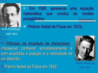 Erwin Schrödinger  (1887-1961) Em 1926, apresenta uma equação matemática que conduz ao modelo probabilístico. (Prémio Nobel da Física em 1933). Werner Heisenberg (1901-1976   Princípio da Incerteza de Heisenberg  : impossível conhecer simultaneamente e com exactidão a posição e a velocidade de um electrão. Prémio Nobel da Física em 1932. 