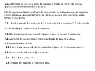 2.5. A formação de um solo a partir da alteração e erosão da rocha-mãe envolve
processos que demoram milhares de anos.
3.1. Os alunos reutilizaram um frasco de vidro incolor, no qual colocaram, pela seguinte
ordem: calhaus, pequenos fragmentos de rocha, areia, areia com solo, folhas secas,
ramos, ossos e penas.
3.2. 1 – Horizonte O; 2 – Horizonte A; 3 – Horizonte B; 4 – Horizonte C; 5 – Rocha-mãe.
3.3. A camada que contém húmus é a camada 1.
3.4. Os minerais constituintes do solo tiveram origem na camada 5: rocha-mãe.
4.1. A amostra de solo que reteve maior quantidade de água foi o solo A.
4.2. Permeabilidade do solo.
4.3. A amostra A, porque não deixou passar tanta água, isto é, menos permeável.
4.4. Massa do solo, volume de água e tempo.
5.1. A – 2; B – 3; C – 4; D – 1.
5.2. Irrigação por aspersão e rega gota a gota.
 
