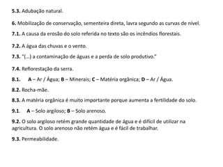 9.3. Permeabilidade.
5.3. Adubação natural.
6. Mobilização de conservação, sementeira direta, lavra segundo as curvas de nível.
7.1. A causa da erosão do solo referida no texto são os incêndios florestais.
7.2. A água das chuvas e o vento.
7.3. “(…) a contaminação de águas e a perda de solo produtivo.”
7.4. Reflorestação da serra.
8.1. A – Ar / Água; B – Minerais; C – Matéria orgânica; D – Ar / Água.
8.2. Rocha-mãe.
8.3. A matéria orgânica é muito importante porque aumenta a fertilidade do solo.
9.1. A – Solo argiloso; B – Solo arenoso.
9.2. O solo argiloso retém grande quantidade de água e é difícil de utilizar na
agricultura. O solo arenoso não retém água e é fácil de trabalhar.
 